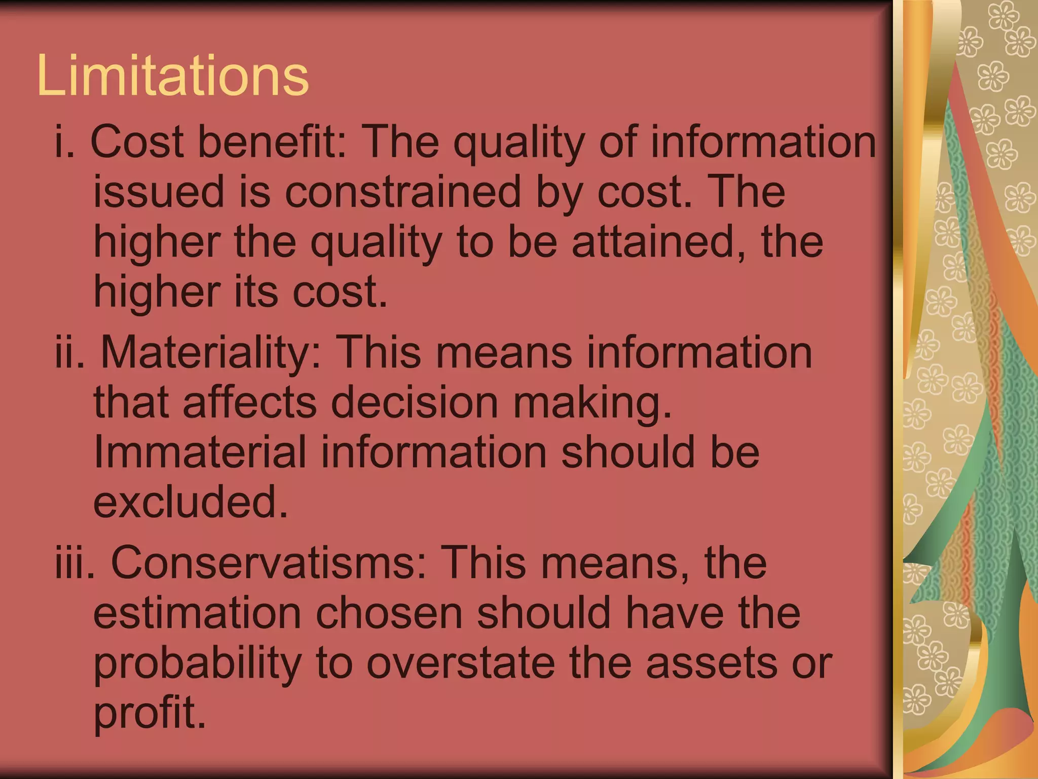 Limitations
i. Cost benefit: The quality of information
    issued is constrained by cost. The
    higher the quality to be attained, the
    higher its cost.
ii. Materiality: This means information
    that affects decision making.
    Immaterial information should be
    excluded.
iii. Conservatisms: This means, the
    estimation chosen should have the
    probability to overstate the assets or
    profit.
 