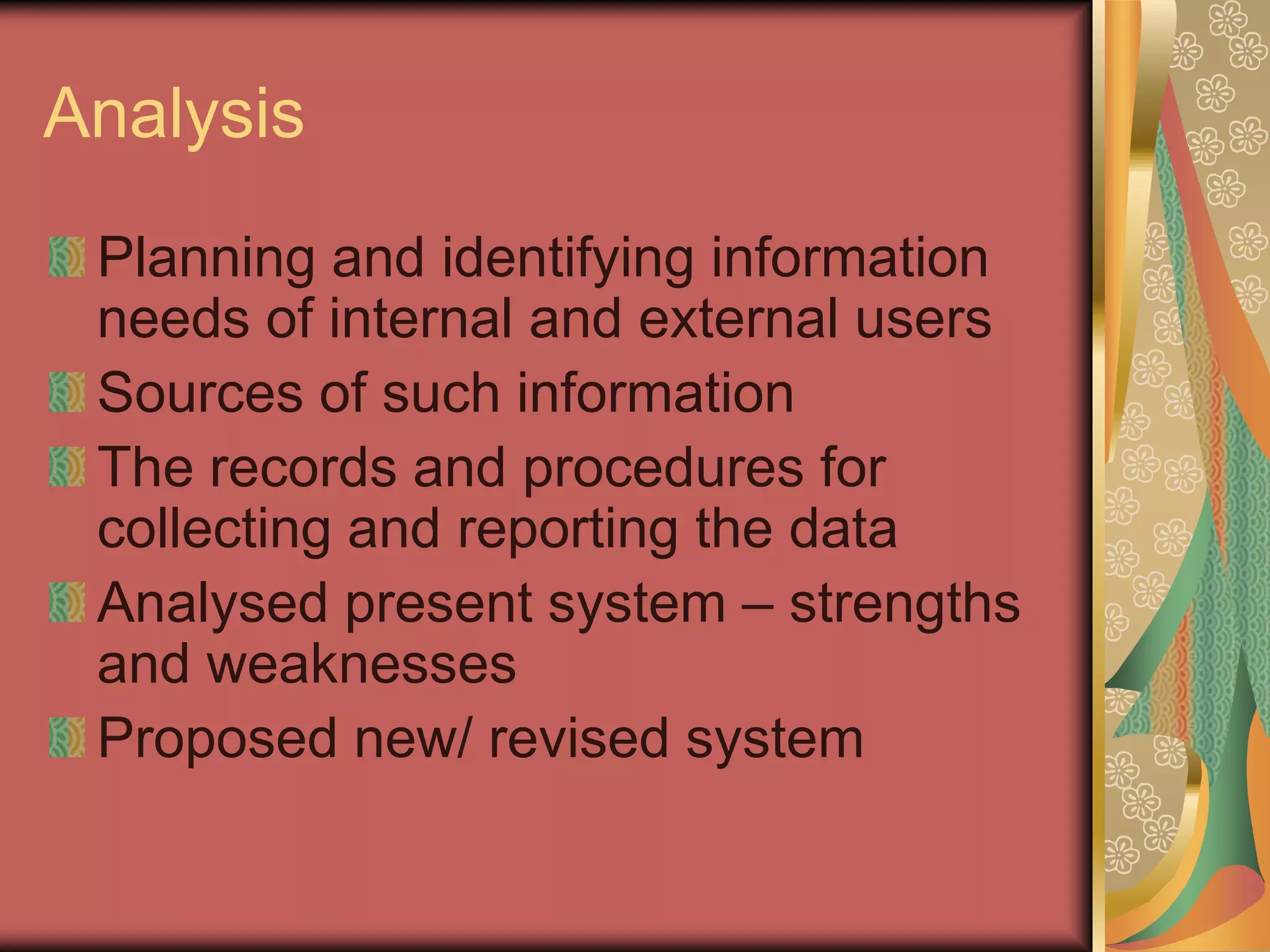 Analysis
 Planning and identifying information
 needs of internal and external users
 Sources of such information
 The records and procedures for
 collecting and reporting the data
 Analysed present system – strengths
 and weaknesses
 Proposed new/ revised system
 