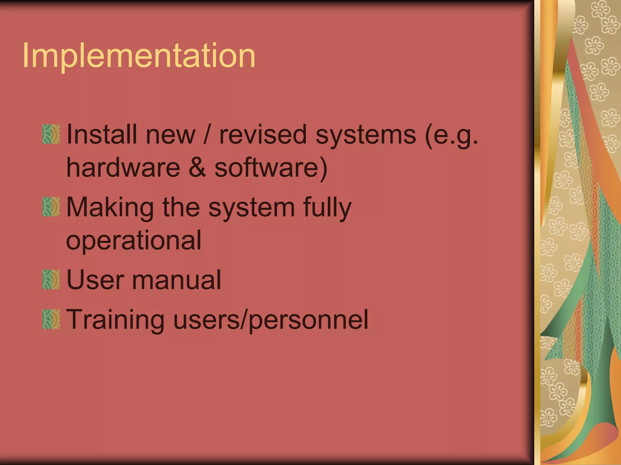 Implementation

  Install new / revised systems (e.g.
  hardware & software)
  Making the system fully
  operational
  User manual
  Training users/personnel
 