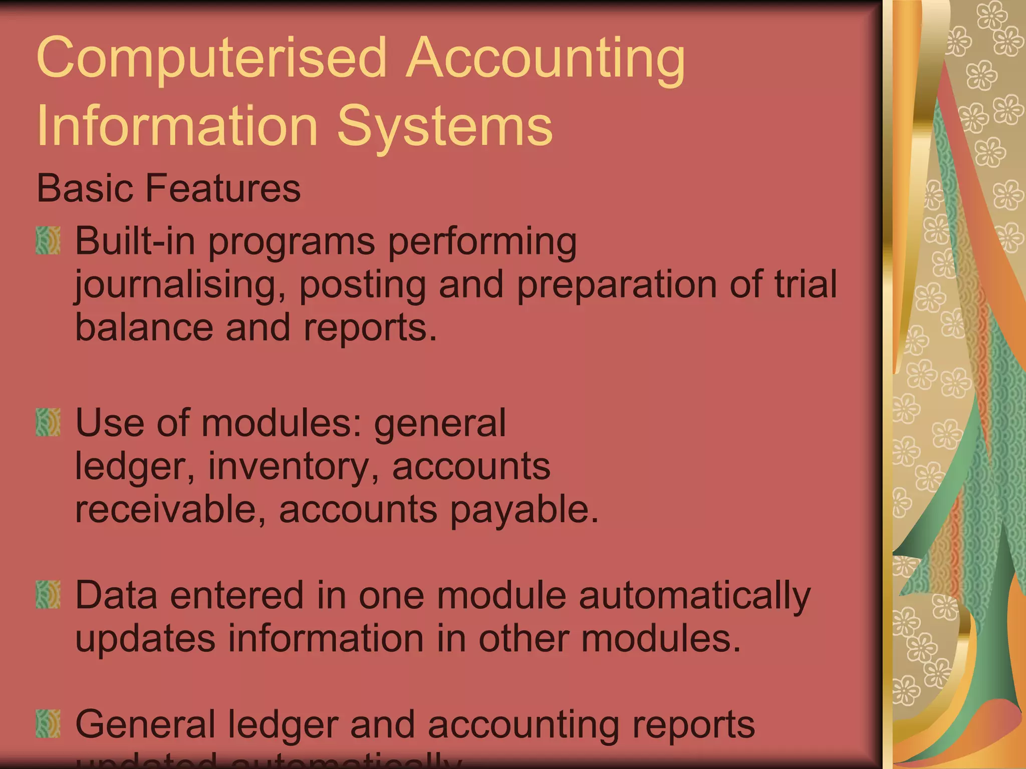 Computerised Accounting
Information Systems
Basic Features
  Built-in programs performing
  journalising, posting and preparation of trial
  balance and reports.

  Use of modules: general
  ledger, inventory, accounts
  receivable, accounts payable.

  Data entered in one module automatically
  updates information in other modules.

  General ledger and accounting reports
 
