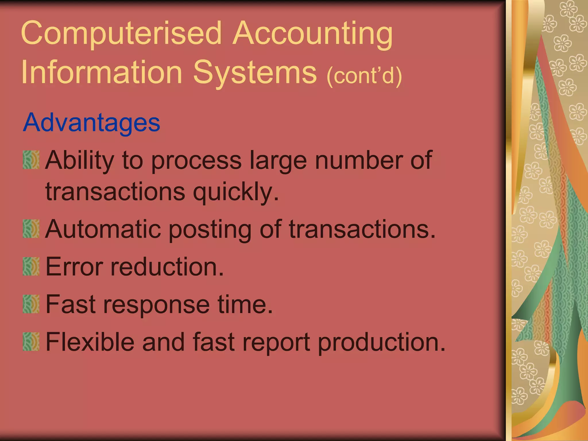 Computerised Accounting
Information Systems (cont’d)
Advantages
 Ability to process large number of
 transactions quickly.
 Automatic posting of transactions.
 Error reduction.
 Fast response time.
 Flexible and fast report production.
 