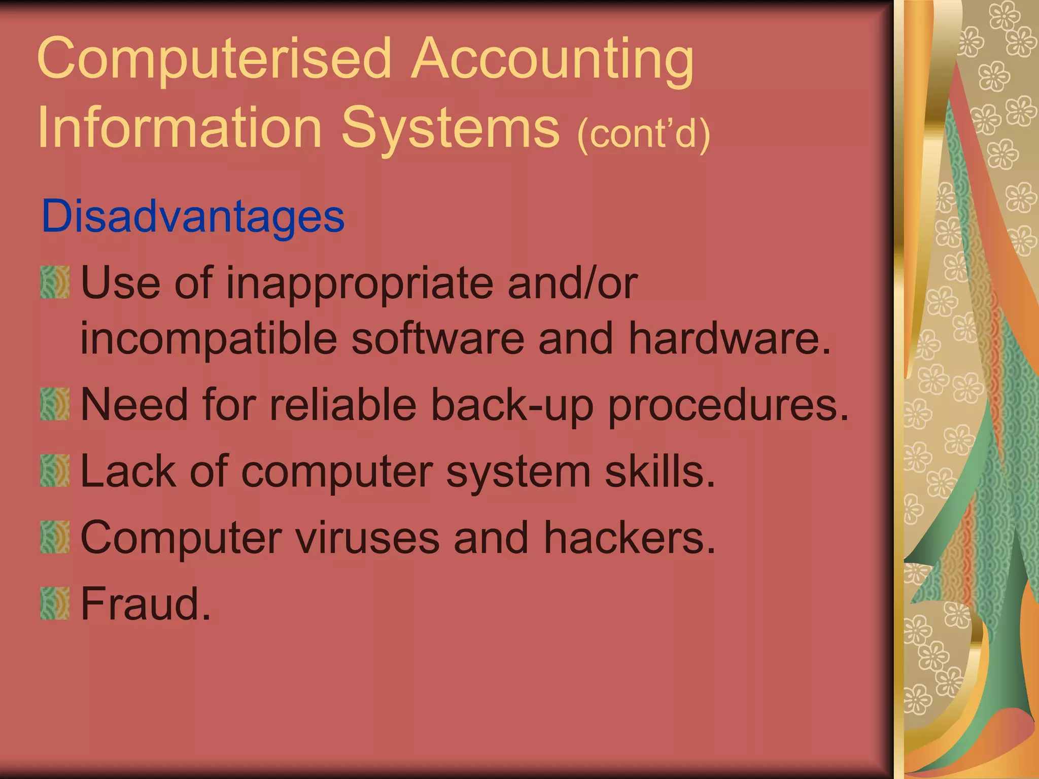 Computerised Accounting
Information Systems (cont’d)
Disadvantages
  Use of inappropriate and/or
  incompatible software and hardware.
  Need for reliable back-up procedures.
  Lack of computer system skills.
  Computer viruses and hackers.
  Fraud.
 