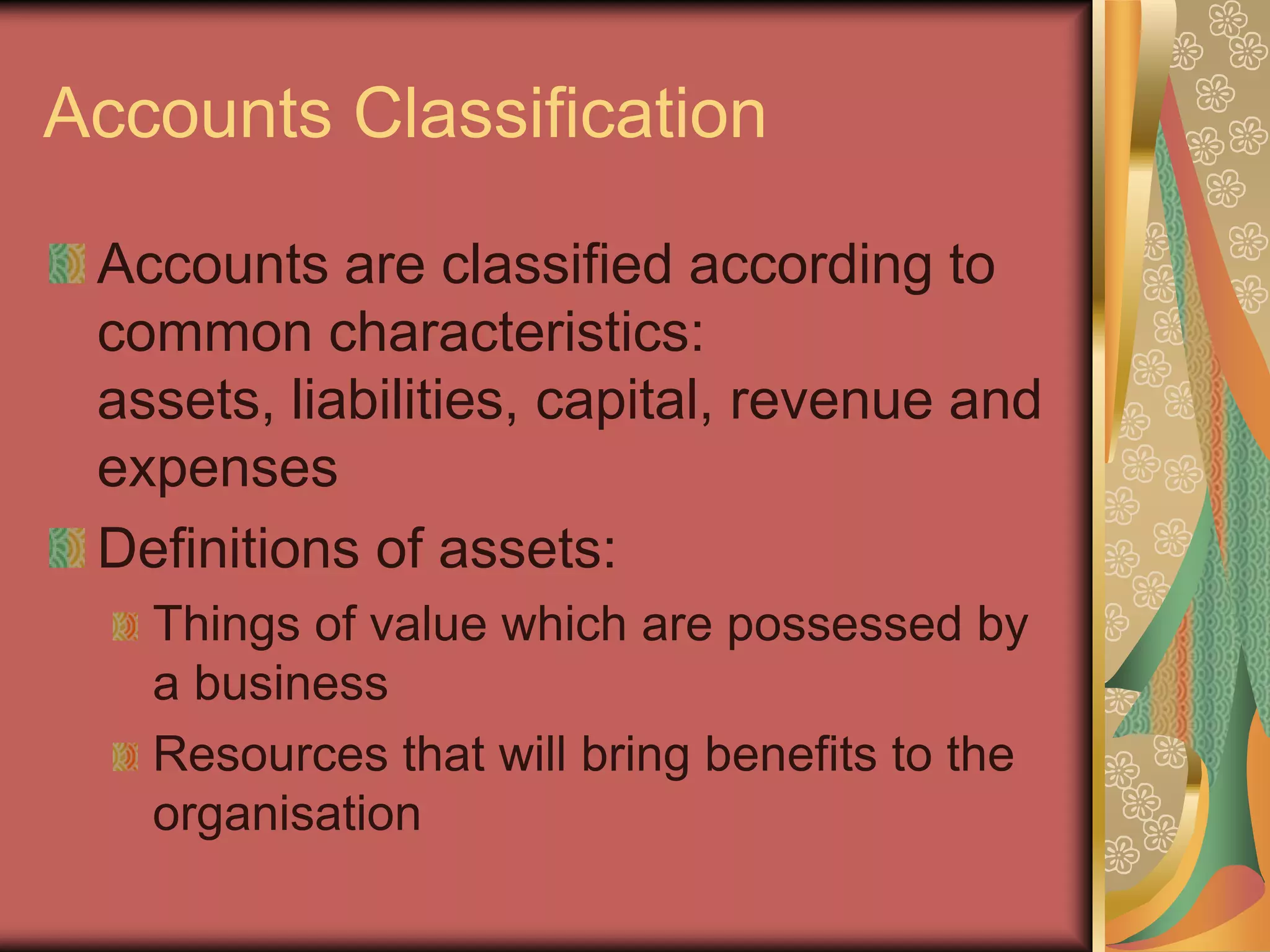 Accounts Classification

 Accounts are classified according to
 common characteristics:
 assets, liabilities, capital, revenue and
 expenses
 Definitions of assets:
   Things of value which are possessed by
   a business
   Resources that will bring benefits to the
   organisation
 