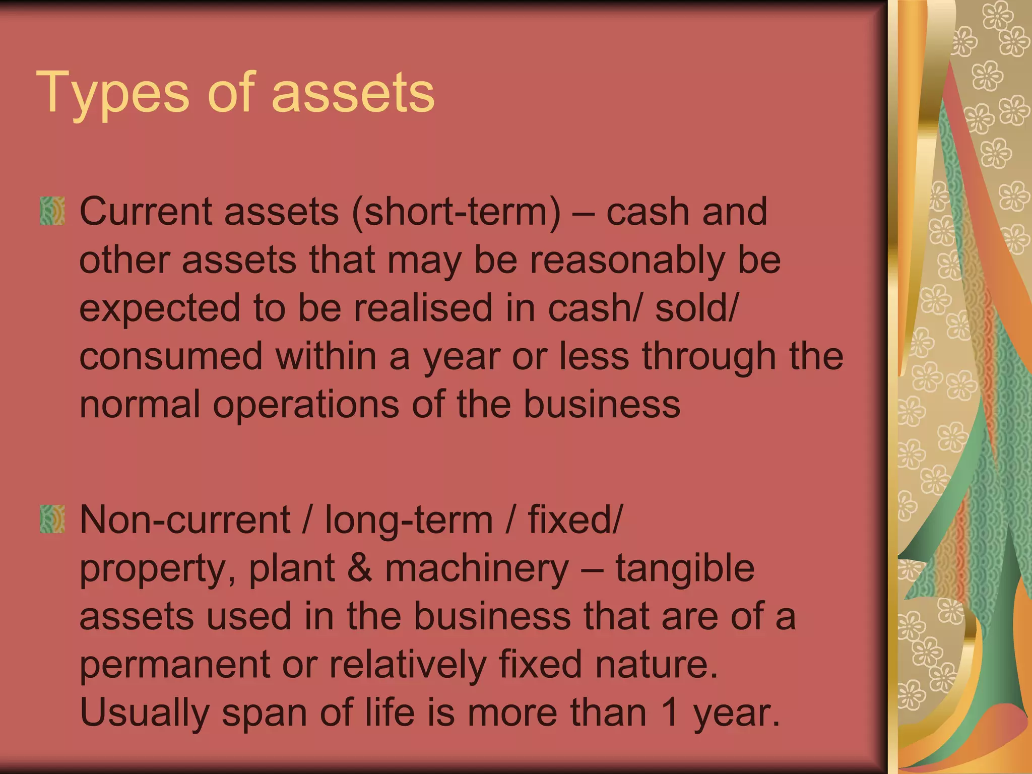 Types of assets
 Current assets (short-term) – cash and
 other assets that may be reasonably be
 expected to be realised in cash/ sold/
 consumed within a year or less through the
 normal operations of the business

 Non-current / long-term / fixed/
 property, plant & machinery – tangible
 assets used in the business that are of a
 permanent or relatively fixed nature.
 Usually span of life is more than 1 year.
 