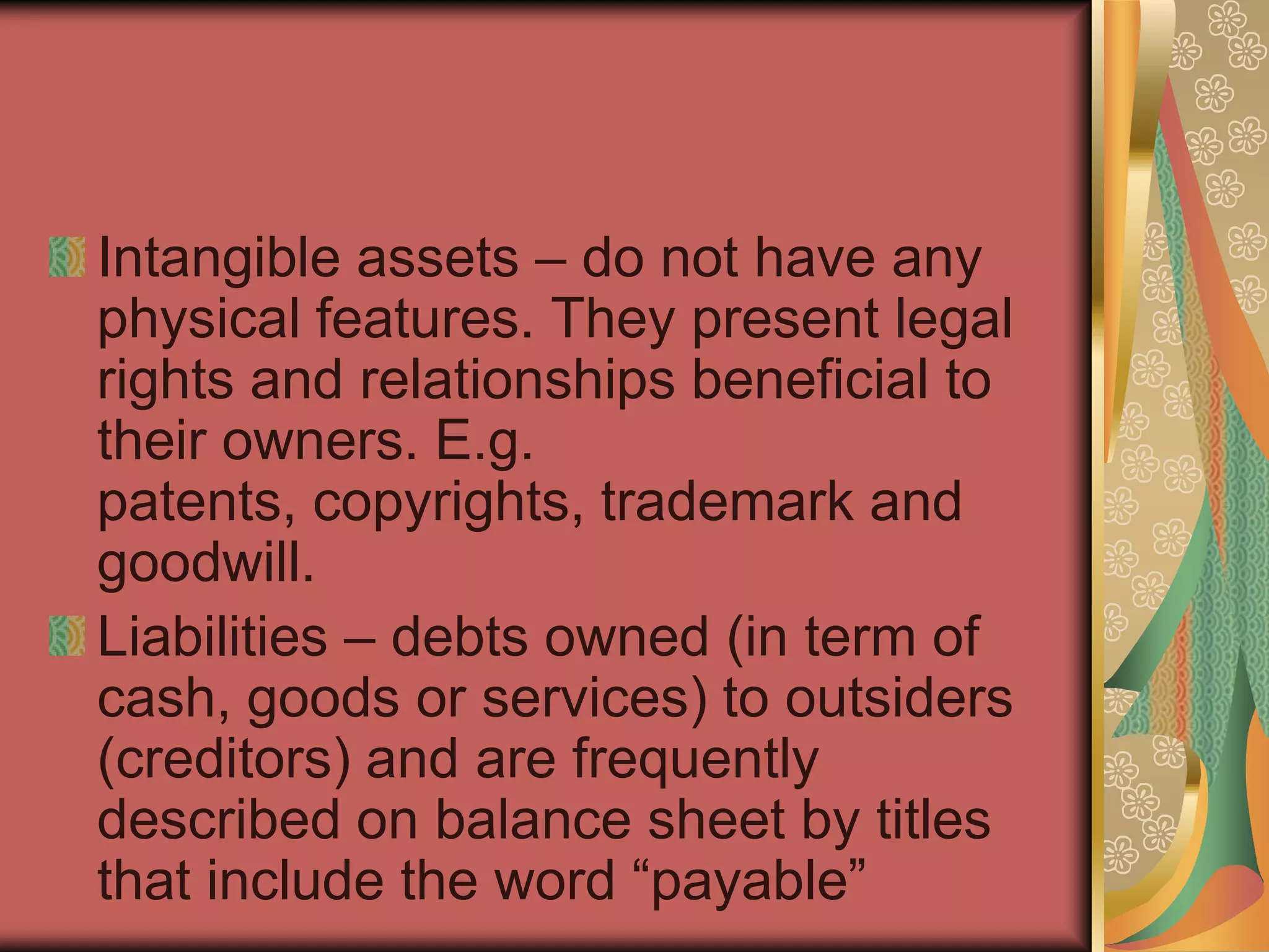 Intangible assets – do not have any
physical features. They present legal
rights and relationships beneficial to
their owners. E.g.
patents, copyrights, trademark and
goodwill.
Liabilities – debts owned (in term of
cash, goods or services) to outsiders
(creditors) and are frequently
described on balance sheet by titles
that include the word “payable”
 
