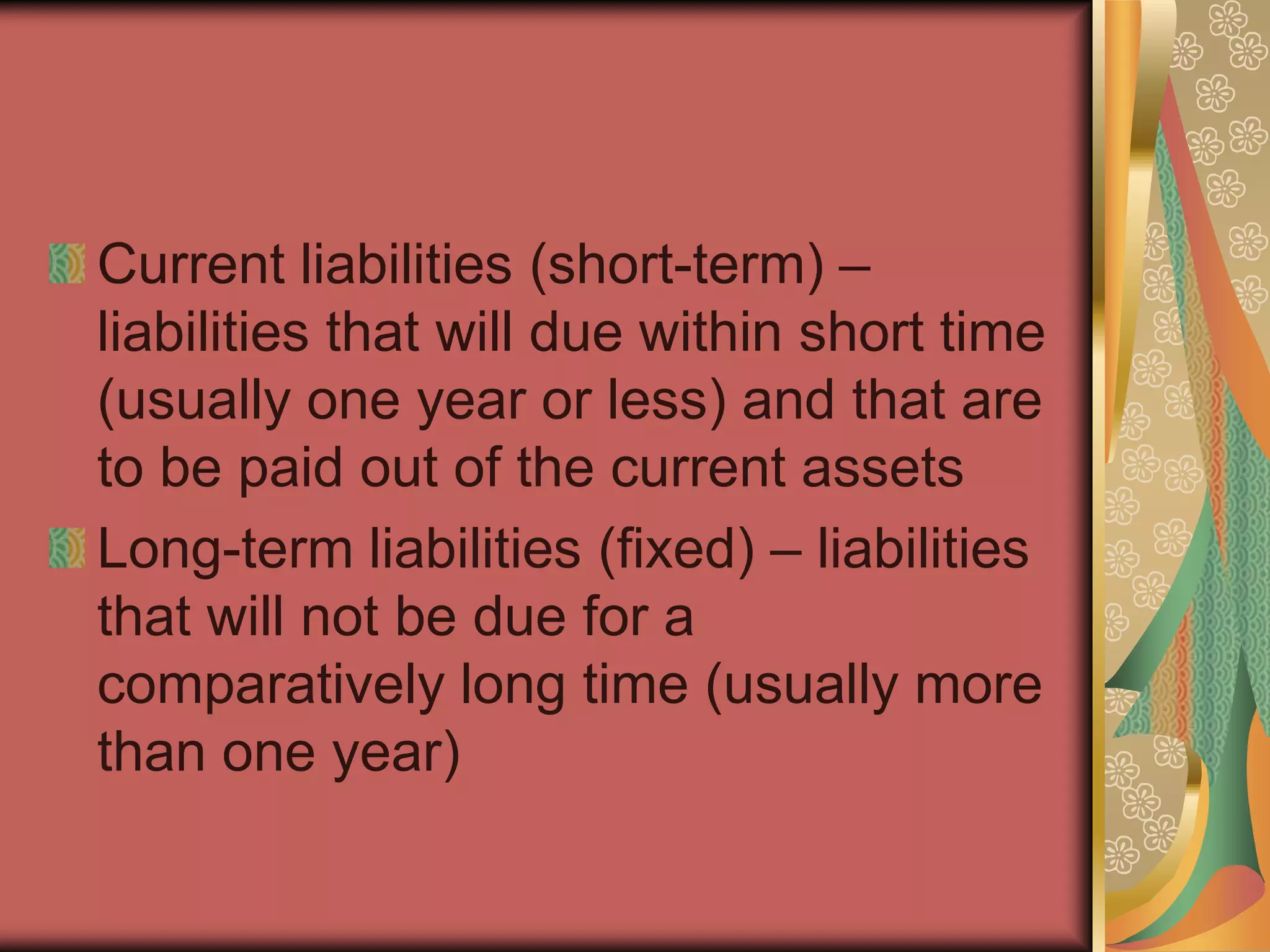 Current liabilities (short-term) –
liabilities that will due within short time
(usually one year or less) and that are
to be paid out of the current assets
Long-term liabilities (fixed) – liabilities
that will not be due for a
comparatively long time (usually more
than one year)
 