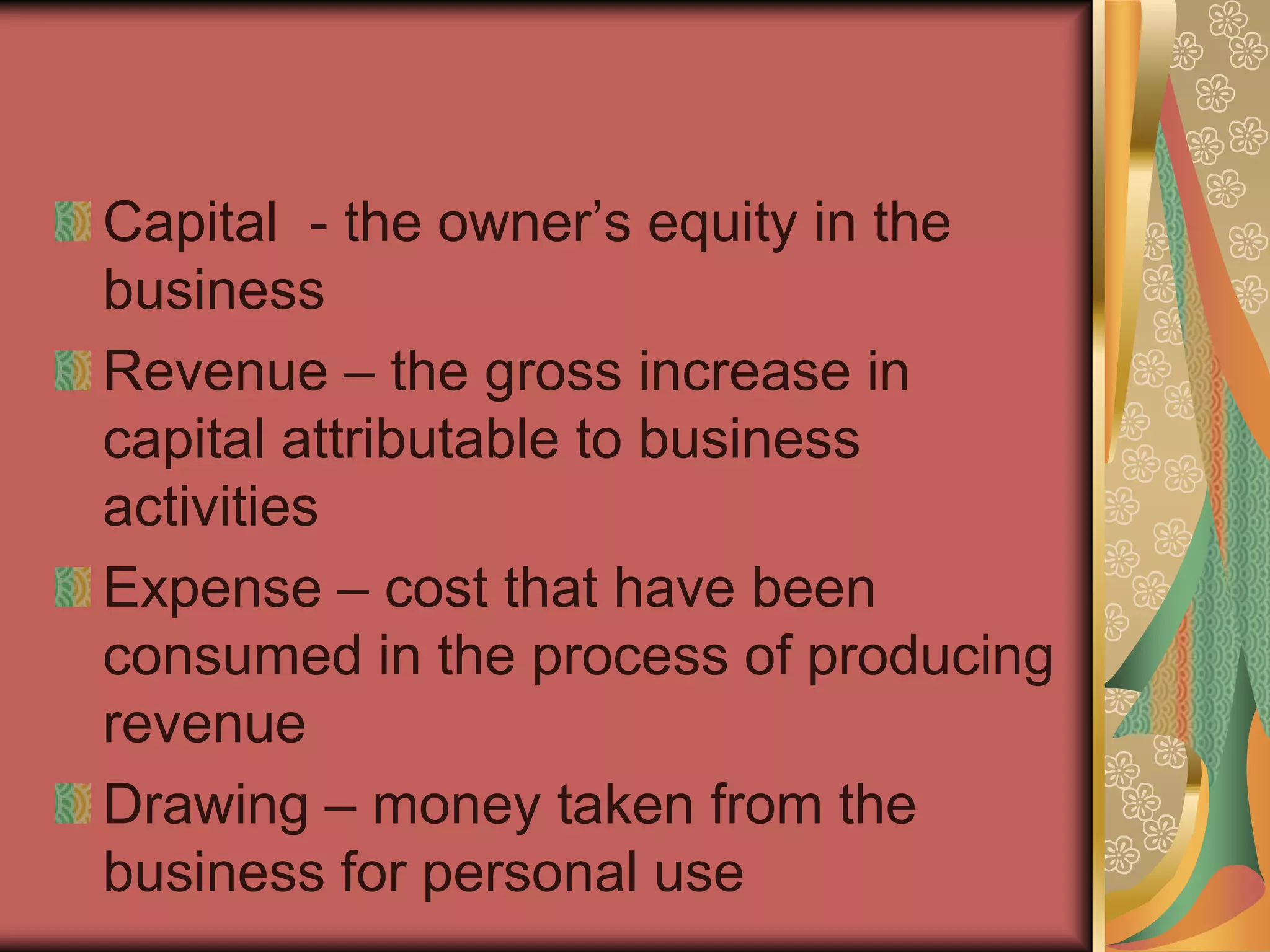 Capital - the owner’s equity in the
business
Revenue – the gross increase in
capital attributable to business
activities
Expense – cost that have been
consumed in the process of producing
revenue
Drawing – money taken from the
business for personal use
 