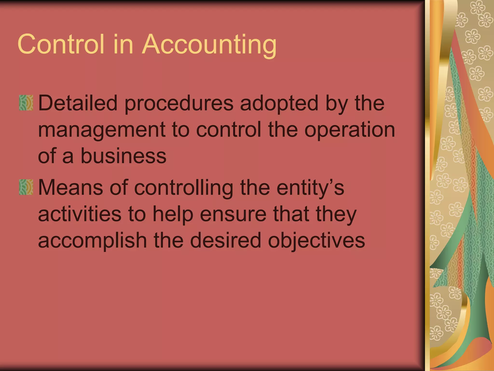 Control in Accounting

 Detailed procedures adopted by the
 management to control the operation
 of a business
 Means of controlling the entity’s
 activities to help ensure that they
 accomplish the desired objectives
 
