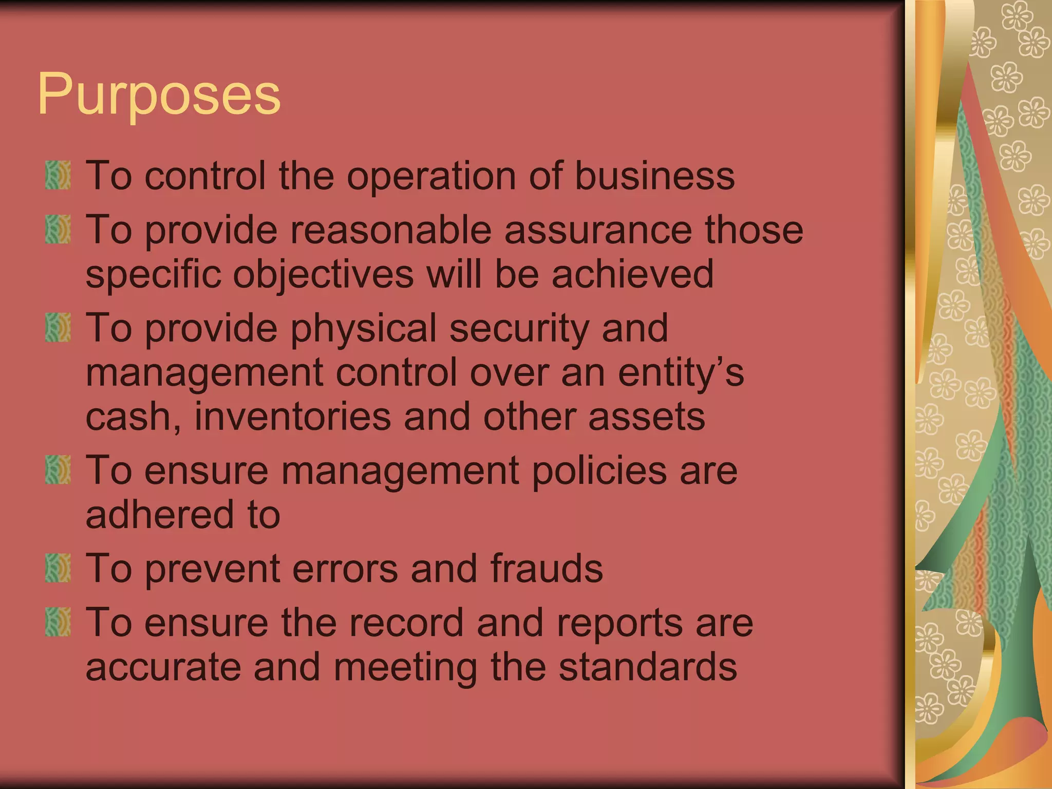 Purposes
 To control the operation of business
 To provide reasonable assurance those
 specific objectives will be achieved
 To provide physical security and
 management control over an entity’s
 cash, inventories and other assets
 To ensure management policies are
 adhered to
 To prevent errors and frauds
 To ensure the record and reports are
 accurate and meeting the standards
 