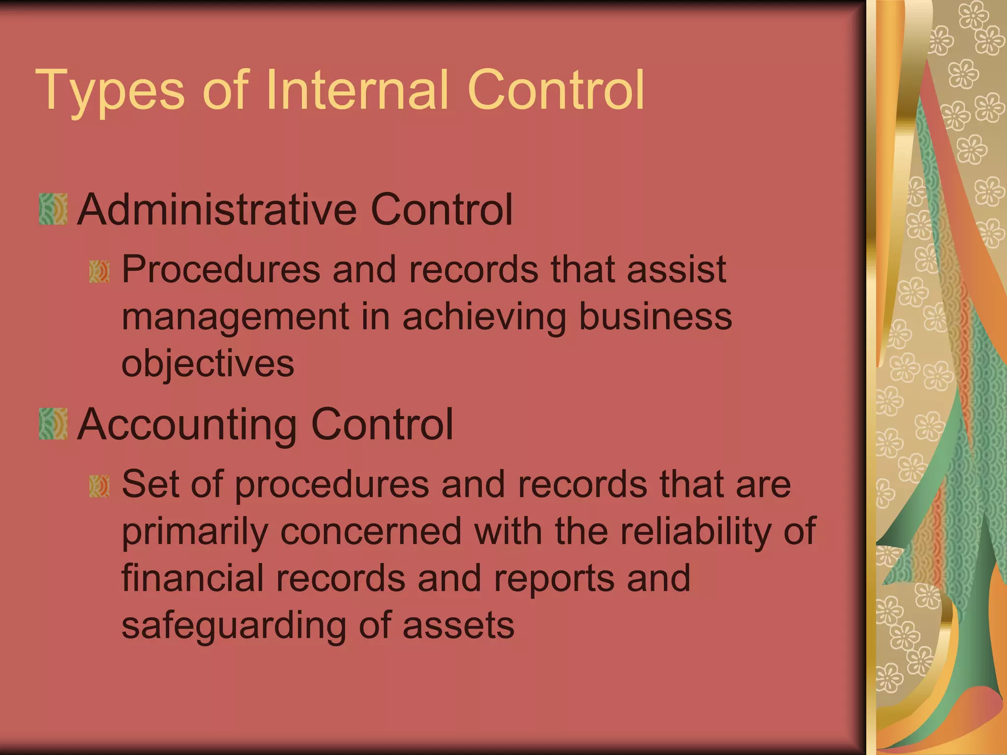 Types of Internal Control

 Administrative Control
   Procedures and records that assist
   management in achieving business
   objectives
 Accounting Control
   Set of procedures and records that are
   primarily concerned with the reliability of
   financial records and reports and
   safeguarding of assets
 