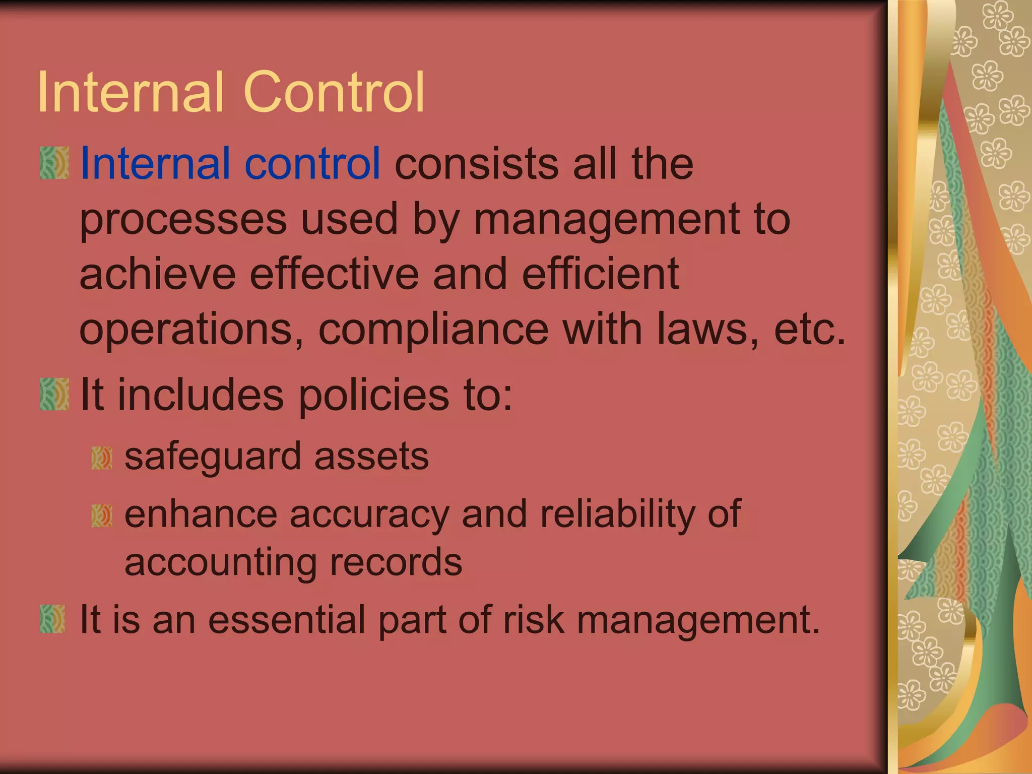 Internal Control
 Internal control consists all the
 processes used by management to
 achieve effective and efficient
 operations, compliance with laws, etc.
 It includes policies to:
     safeguard assets
     enhance accuracy and reliability of
     accounting records
 It is an essential part of risk management.
 