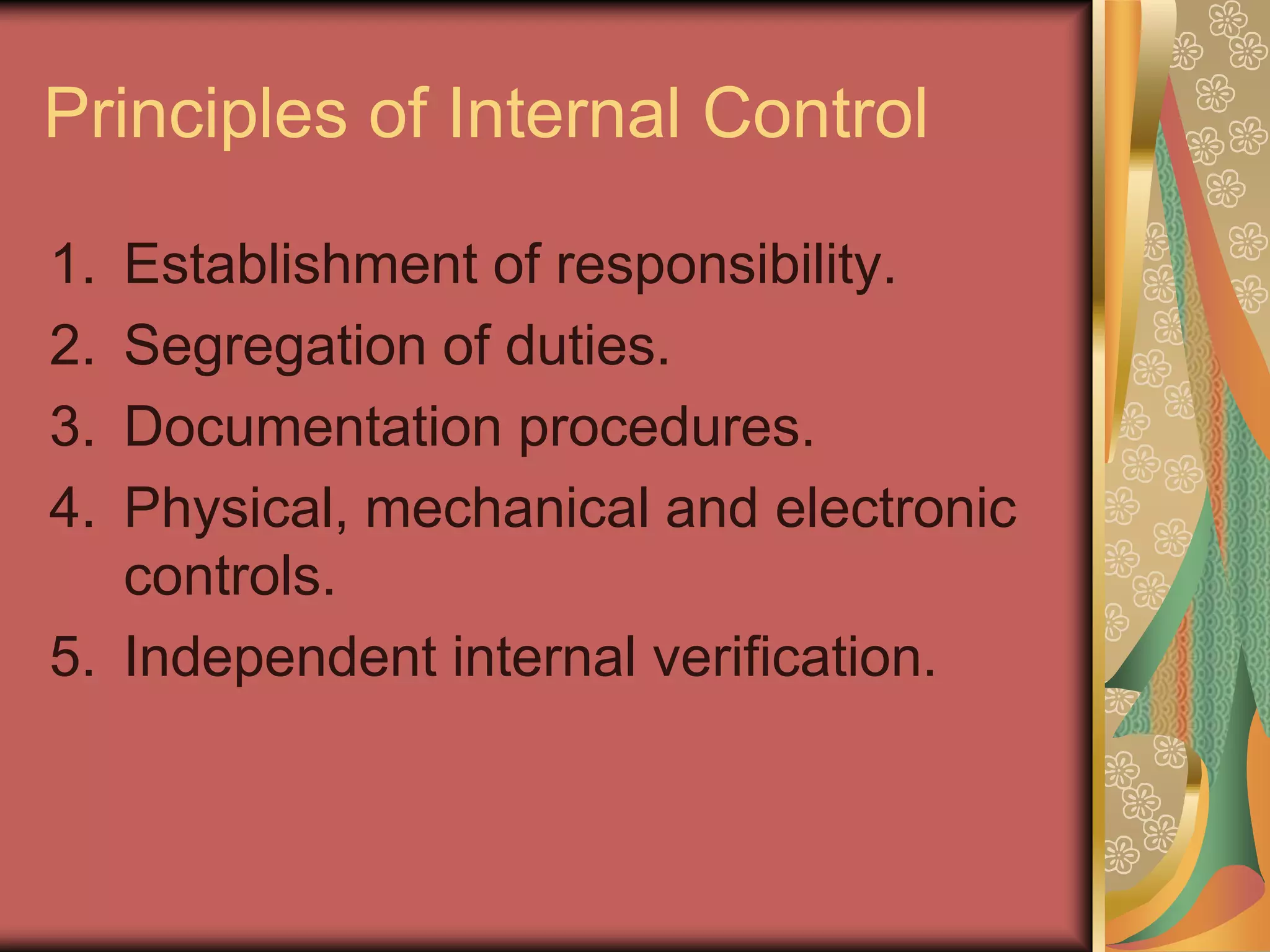 Principles of Internal Control

1. Establishment of responsibility.
2. Segregation of duties.
3. Documentation procedures.
4. Physical, mechanical and electronic
   controls.
5. Independent internal verification.
 