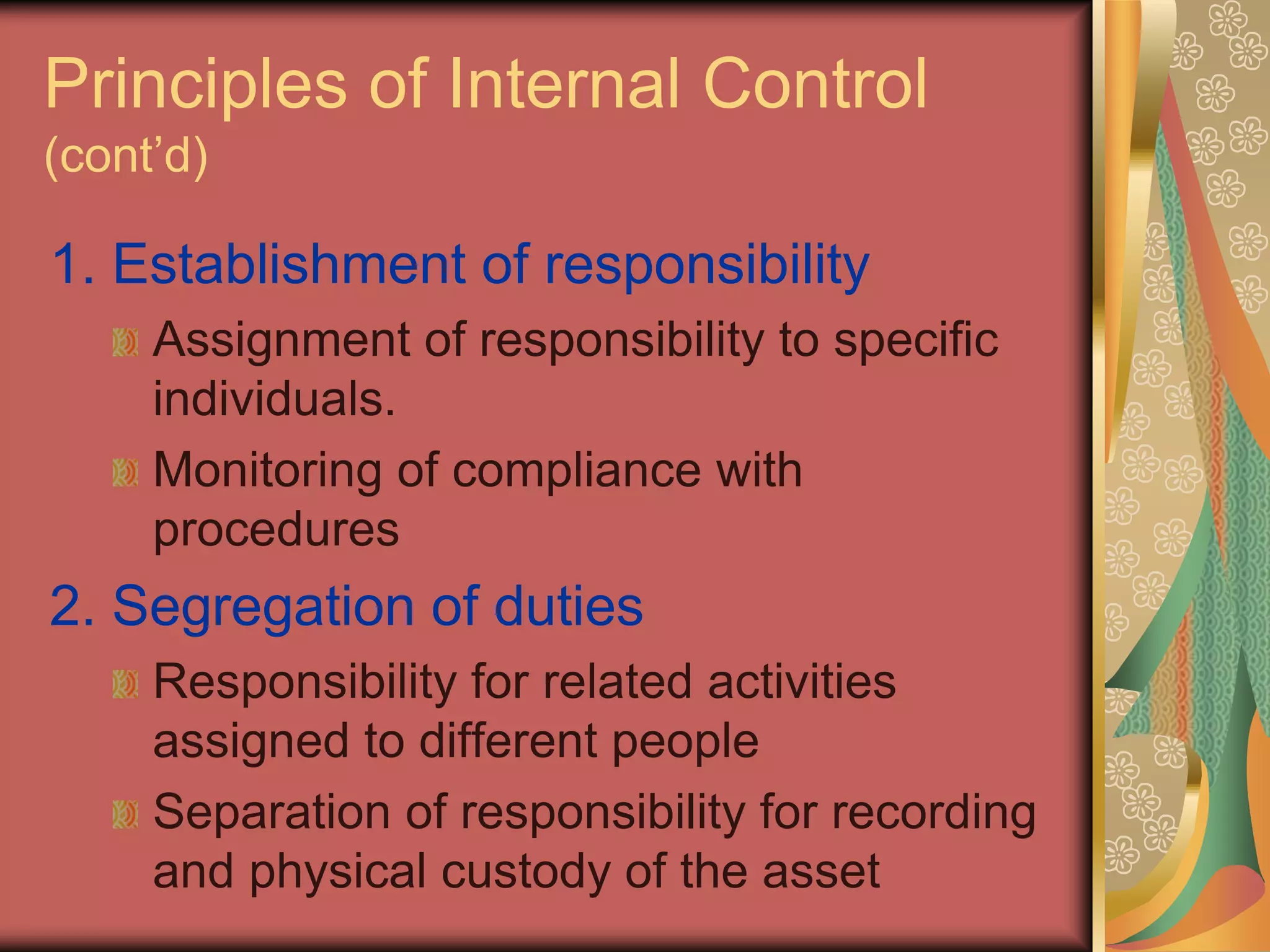 Principles of Internal Control
(cont’d)

1. Establishment of responsibility
     Assignment of responsibility to specific
     individuals.
     Monitoring of compliance with
     procedures
2. Segregation of duties
     Responsibility for related activities
     assigned to different people
     Separation of responsibility for recording
     and physical custody of the asset
 