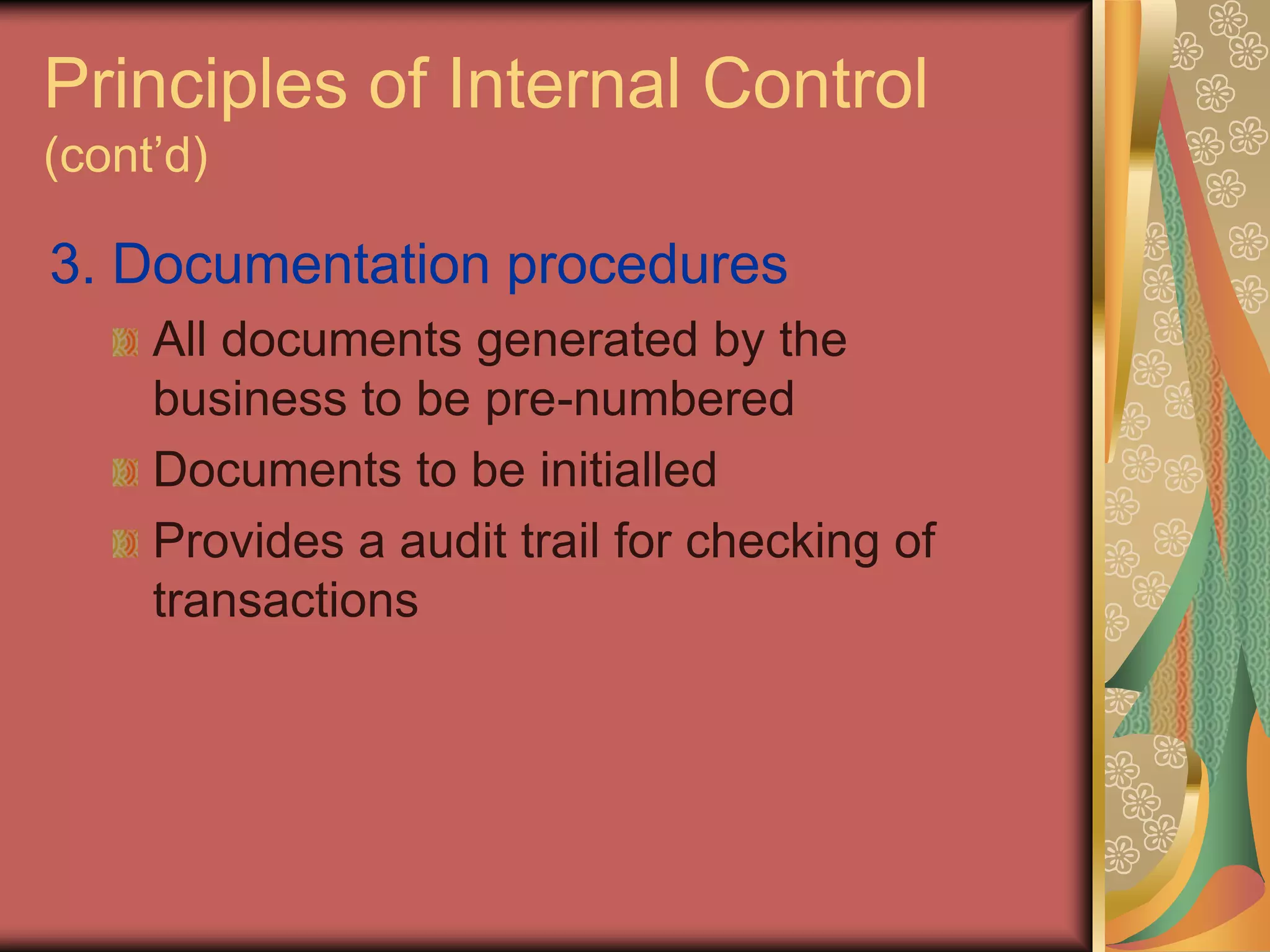 Principles of Internal Control
(cont’d)

3. Documentation procedures
     All documents generated by the
     business to be pre-numbered
     Documents to be initialled
     Provides a audit trail for checking of
     transactions
 