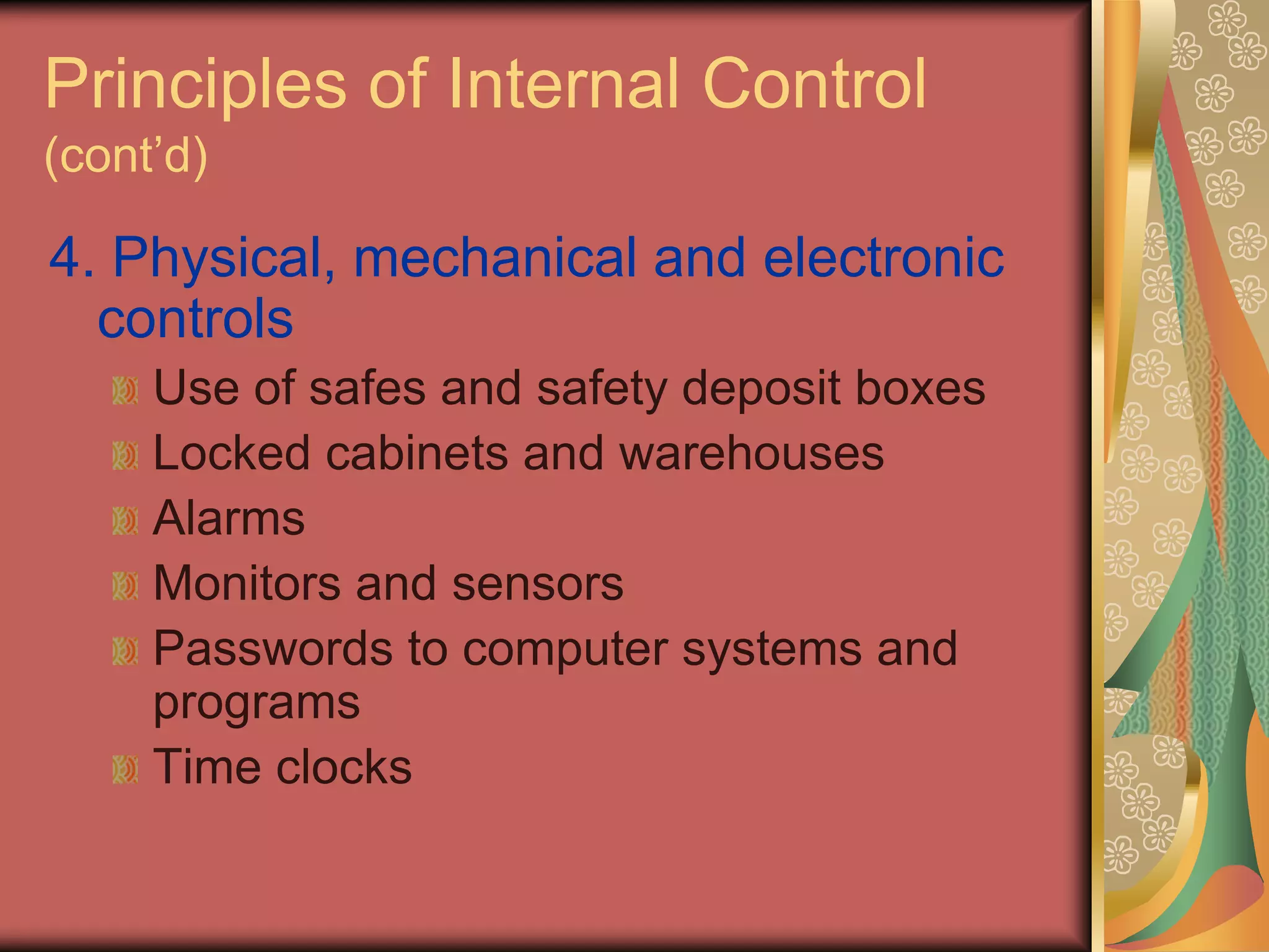 Principles of Internal Control
(cont’d)

4. Physical, mechanical and electronic
  controls
     Use of safes and safety deposit boxes
     Locked cabinets and warehouses
     Alarms
     Monitors and sensors
     Passwords to computer systems and
     programs
     Time clocks
 