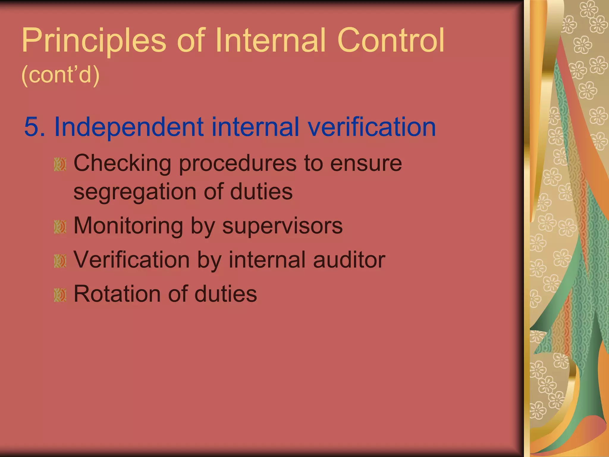 Principles of Internal Control
(cont’d)

5. Independent internal verification
     Checking procedures to ensure
     segregation of duties
     Monitoring by supervisors
     Verification by internal auditor
     Rotation of duties
 