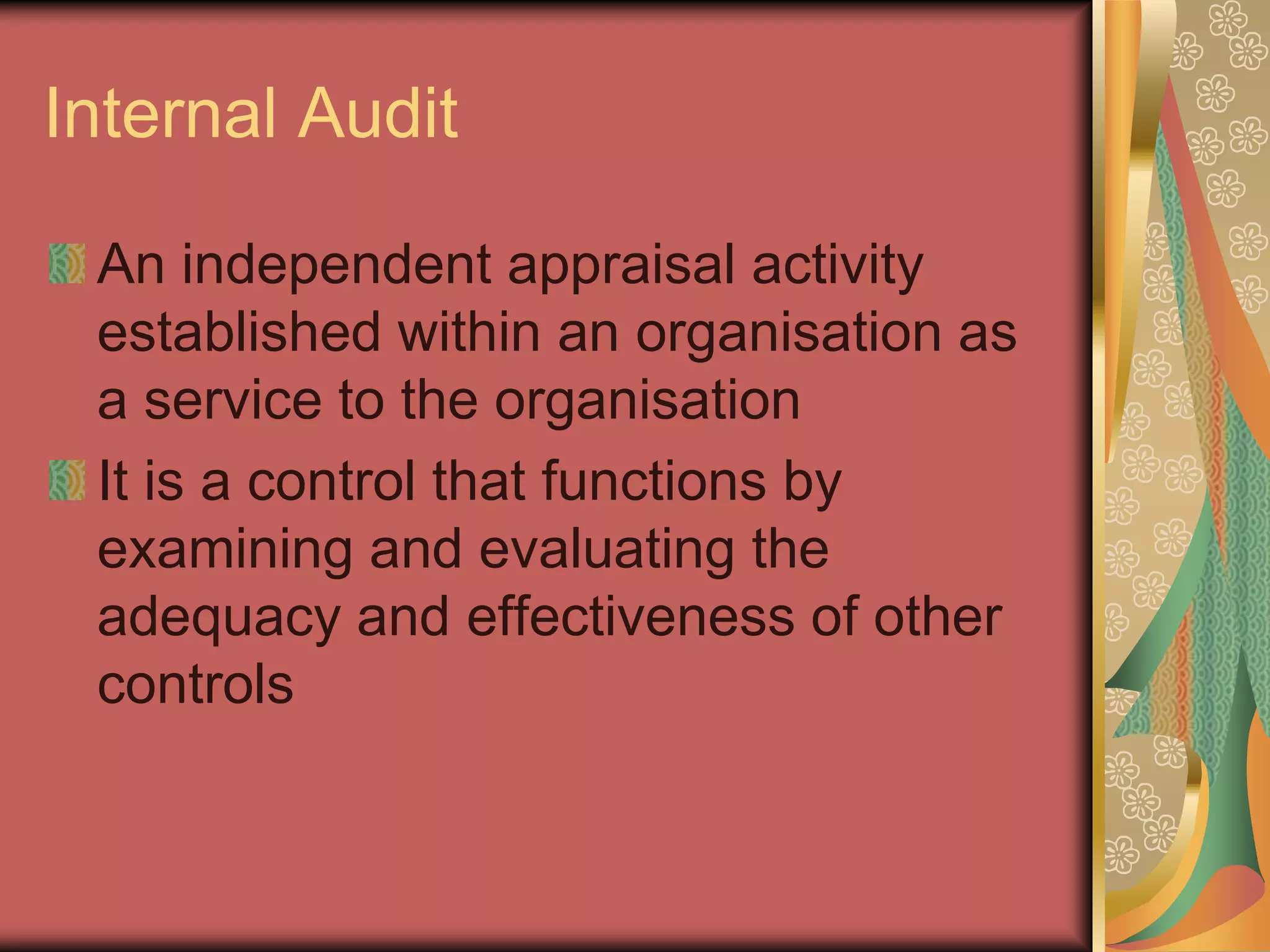 Internal Audit

 An independent appraisal activity
 established within an organisation as
 a service to the organisation
 It is a control that functions by
 examining and evaluating the
 adequacy and effectiveness of other
 controls
 