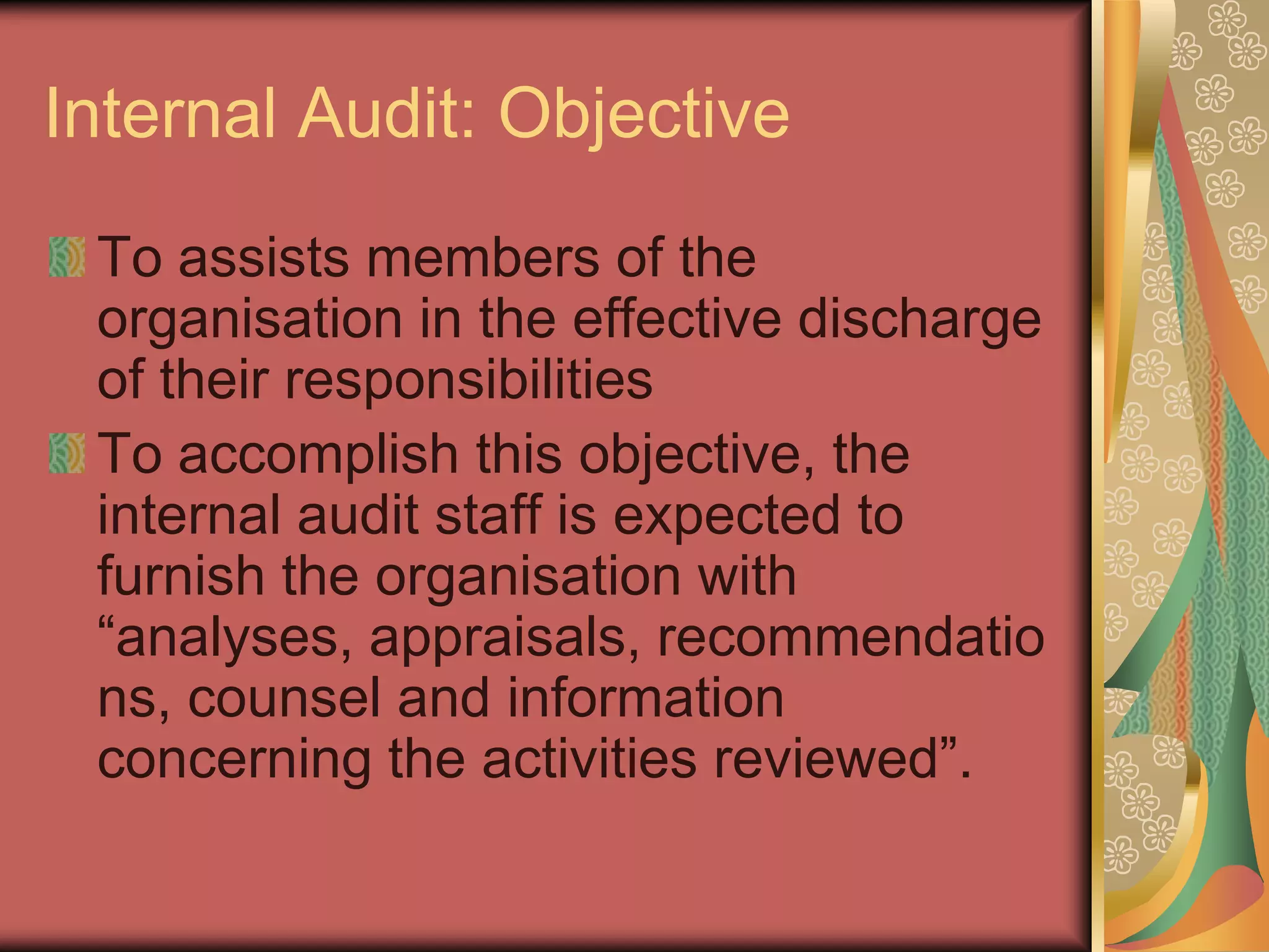 Internal Audit: Objective
 To assists members of the
 organisation in the effective discharge
 of their responsibilities
 To accomplish this objective, the
 internal audit staff is expected to
 furnish the organisation with
 “analyses, appraisals, recommendatio
 ns, counsel and information
 concerning the activities reviewed”.
 