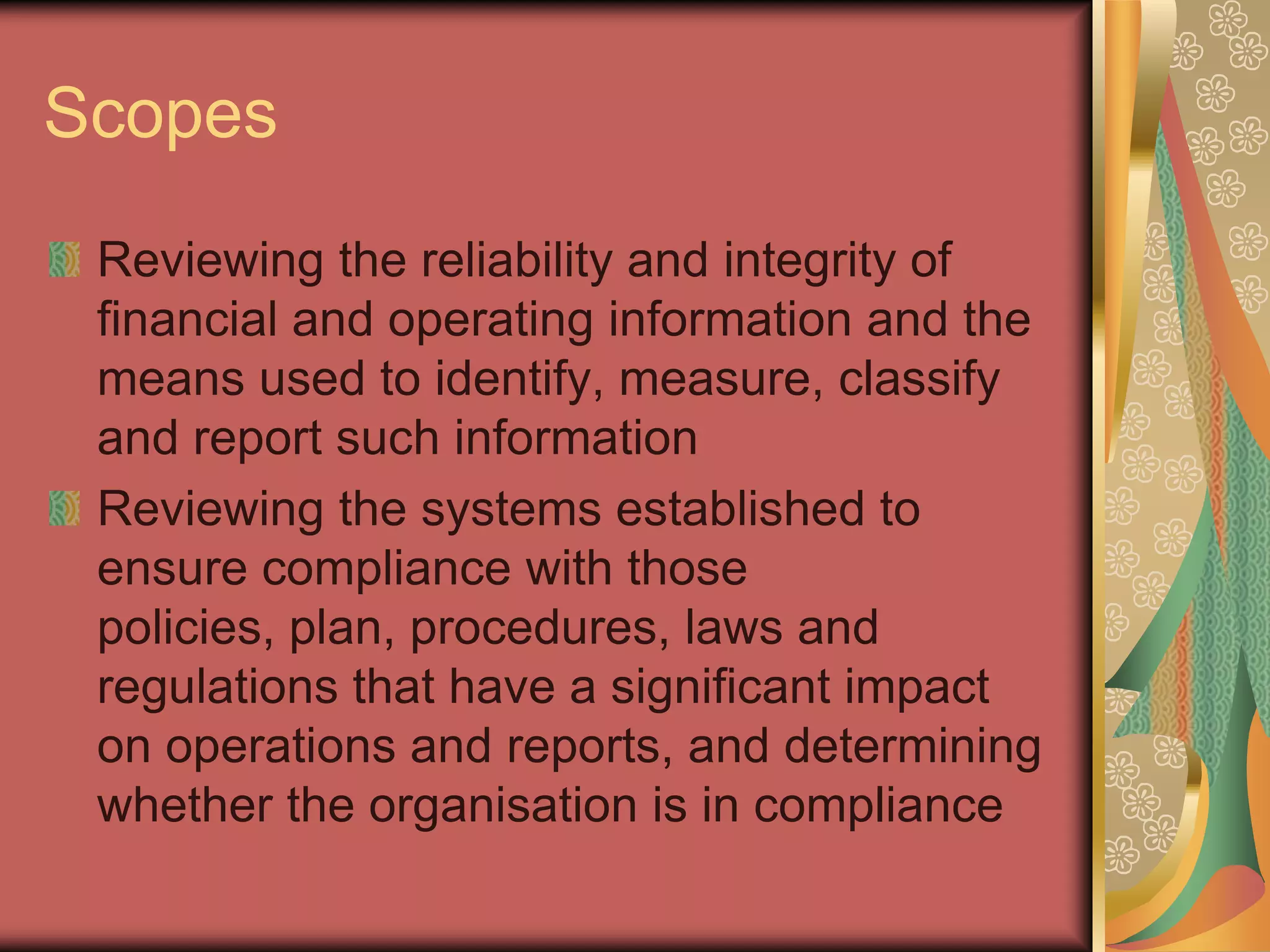 Scopes
 Reviewing the reliability and integrity of
 financial and operating information and the
 means used to identify, measure, classify
 and report such information
 Reviewing the systems established to
 ensure compliance with those
 policies, plan, procedures, laws and
 regulations that have a significant impact
 on operations and reports, and determining
 whether the organisation is in compliance
 