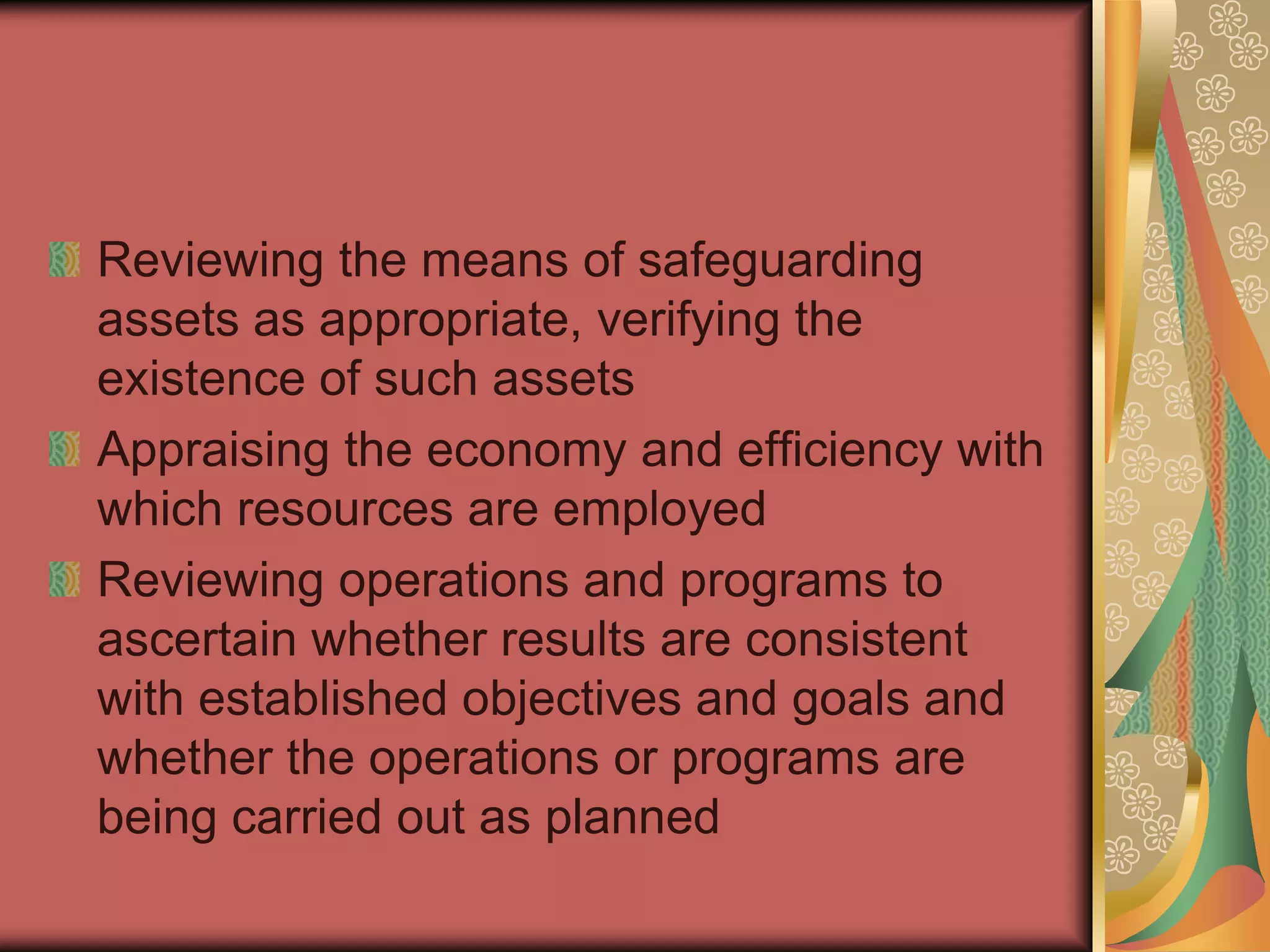 Reviewing the means of safeguarding
assets as appropriate, verifying the
existence of such assets
Appraising the economy and efficiency with
which resources are employed
Reviewing operations and programs to
ascertain whether results are consistent
with established objectives and goals and
whether the operations or programs are
being carried out as planned
 