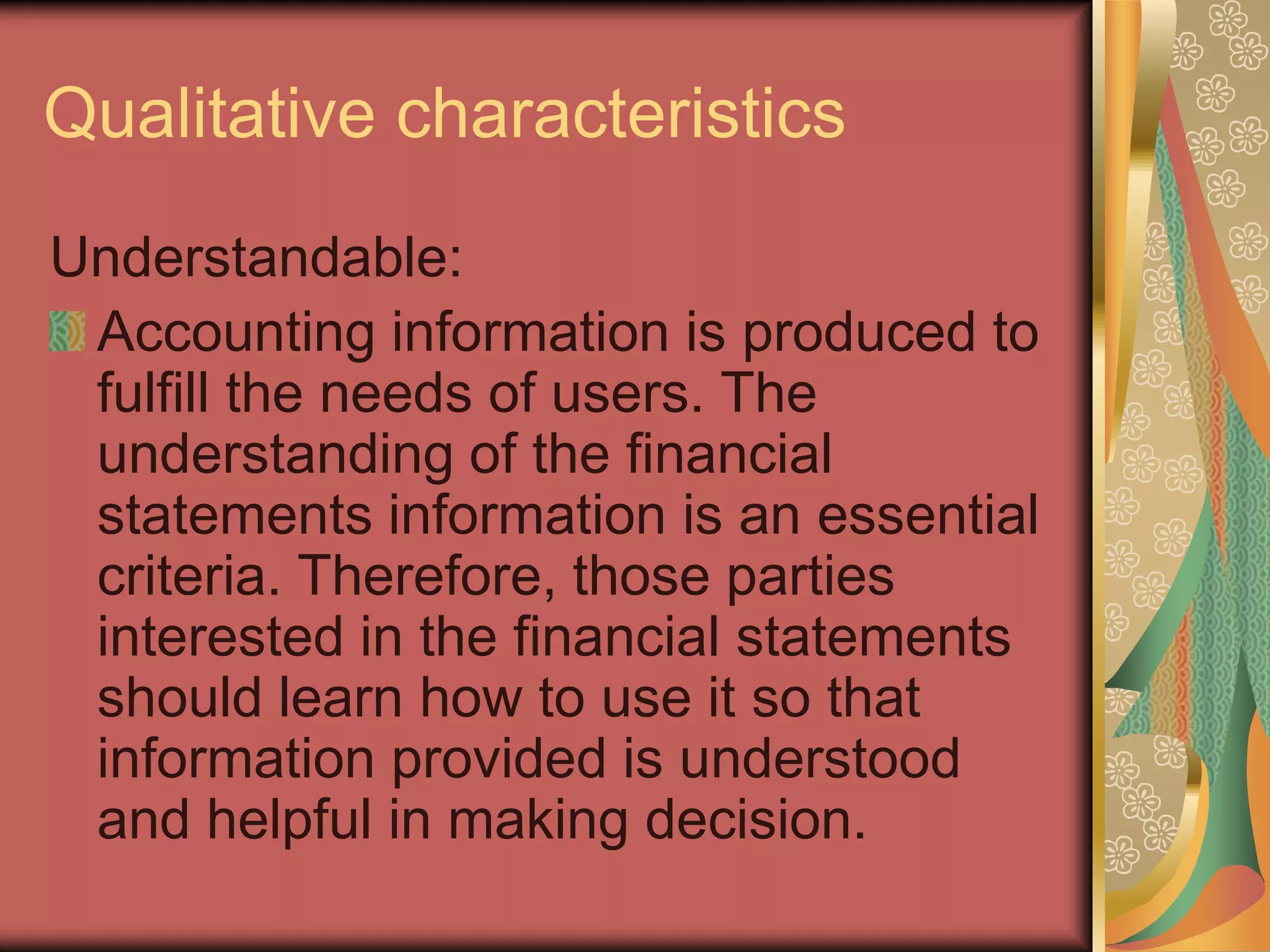 Qualitative characteristics
Understandable:
 Accounting information is produced to
 fulfill the needs of users. The
 understanding of the financial
 statements information is an essential
 criteria. Therefore, those parties
 interested in the financial statements
 should learn how to use it so that
 information provided is understood
 and helpful in making decision.
 