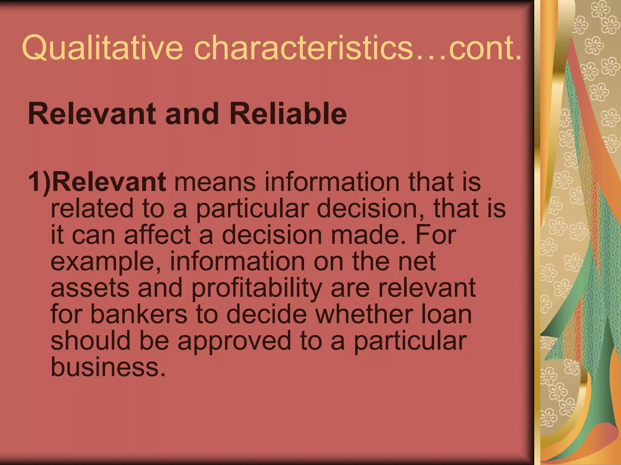 Qualitative characteristics…cont.
Relevant and Reliable

1)Relevant means information that is
  related to a particular decision, that is
  it can affect a decision made. For
  example, information on the net
  assets and profitability are relevant
  for bankers to decide whether loan
  should be approved to a particular
  business.
 