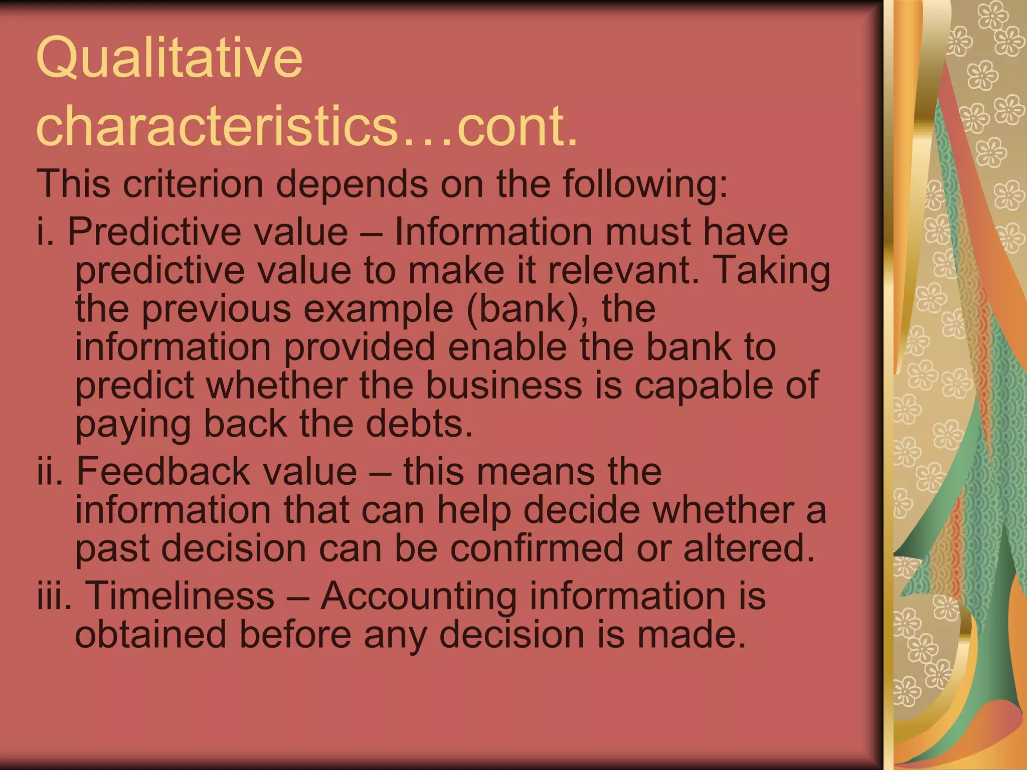 Qualitative
characteristics…cont.
This criterion depends on the following:
i. Predictive value – Information must have
    predictive value to make it relevant. Taking
    the previous example (bank), the
    information provided enable the bank to
    predict whether the business is capable of
    paying back the debts.
ii. Feedback value – this means the
    information that can help decide whether a
    past decision can be confirmed or altered.
iii. Timeliness – Accounting information is
    obtained before any decision is made.
 