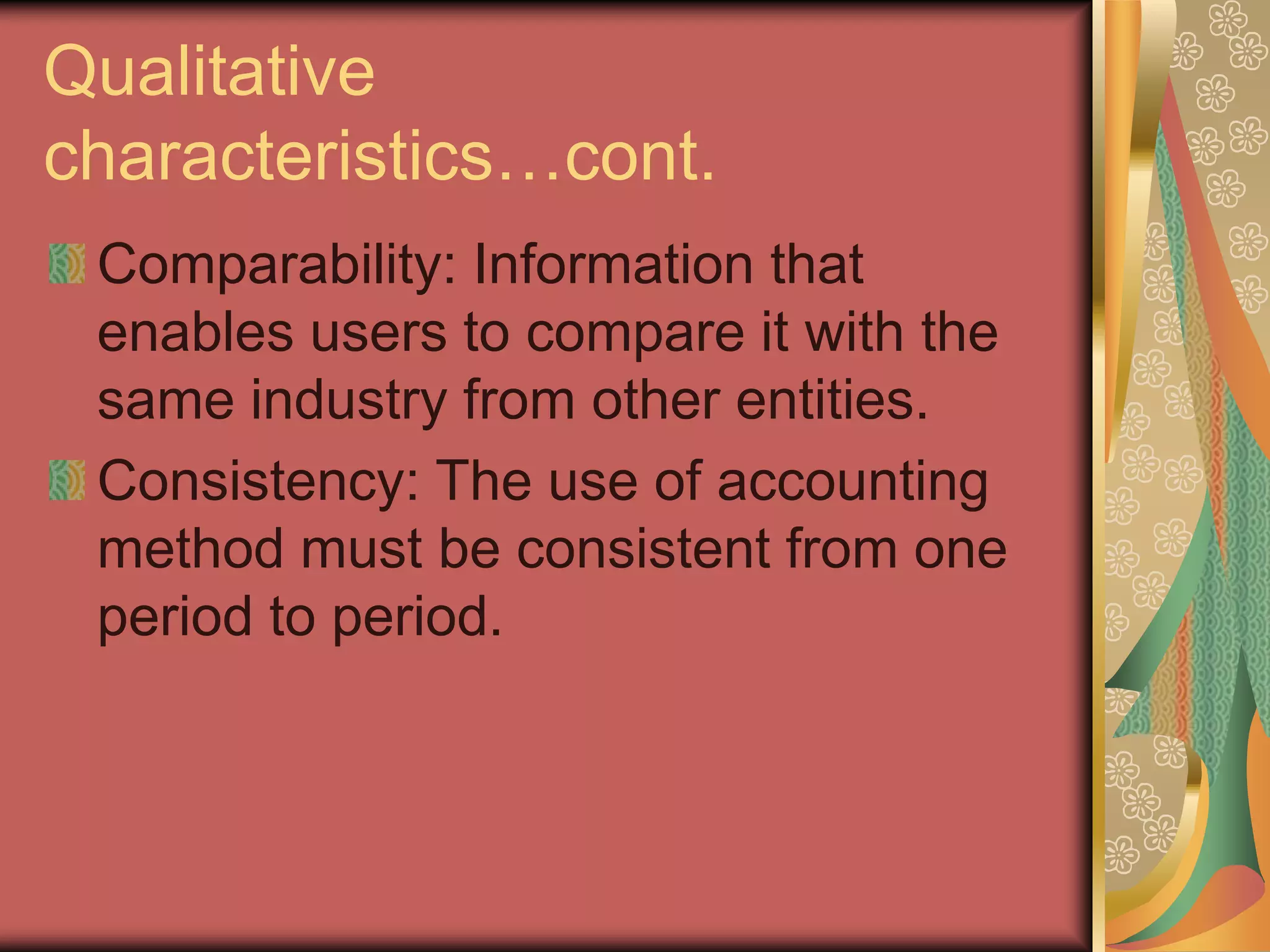 Qualitative
characteristics…cont.
 Comparability: Information that
 enables users to compare it with the
 same industry from other entities.
 Consistency: The use of accounting
 method must be consistent from one
 period to period.
 