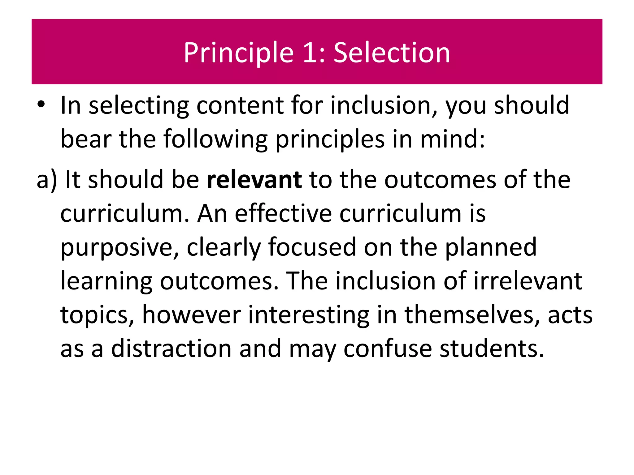 Principle 1: Selection
• In selecting content for inclusion, you should
bear the following principles in mind:
a) It should be relevant to the outcomes of the
curriculum. An effective curriculum is
purposive, clearly focused on the planned
learning outcomes. The inclusion of irrelevant
topics, however interesting in themselves, acts
as a distraction and may confuse students.
 
