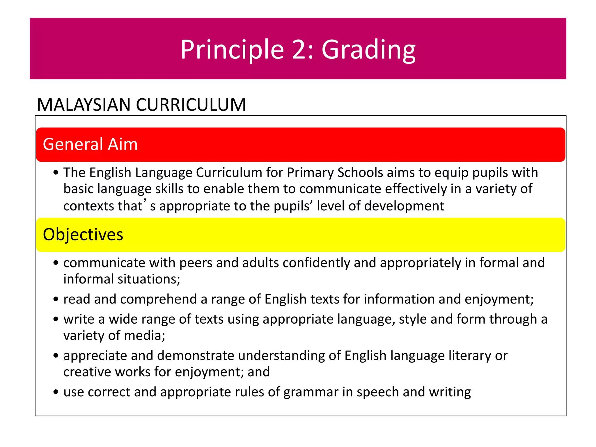 MALAYSIAN CURRICULUM
Principle 2: Grading
General Aim
• The English Language Curriculum for Primary Schools aims to equip pupils with
basic language skills to enable them to communicate effectively in a variety of
contexts that’s appropriate to the pupils’ level of development
Objectives
• communicate with peers and adults confidently and appropriately in formal and
informal situations;
• read and comprehend a range of English texts for information and enjoyment;
• write a wide range of texts using appropriate language, style and form through a
variety of media;
• appreciate and demonstrate understanding of English language literary or
creative works for enjoyment; and
• use correct and appropriate rules of grammar in speech and writing
 
