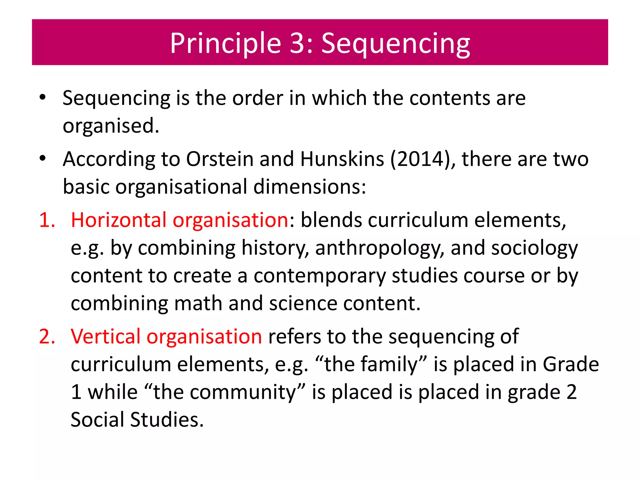 Principle 3: Sequencing
• Sequencing is the order in which the contents are
organised.
• According to Orstein and Hunskins (2014), there are two
basic organisational dimensions:
1. Horizontal organisation: blends curriculum elements,
e.g. by combining history, anthropology, and sociology
content to create a contemporary studies course or by
combining math and science content.
2. Vertical organisation refers to the sequencing of
curriculum elements, e.g. “the family” is placed in Grade
1 while “the community” is placed is placed in grade 2
Social Studies.
 