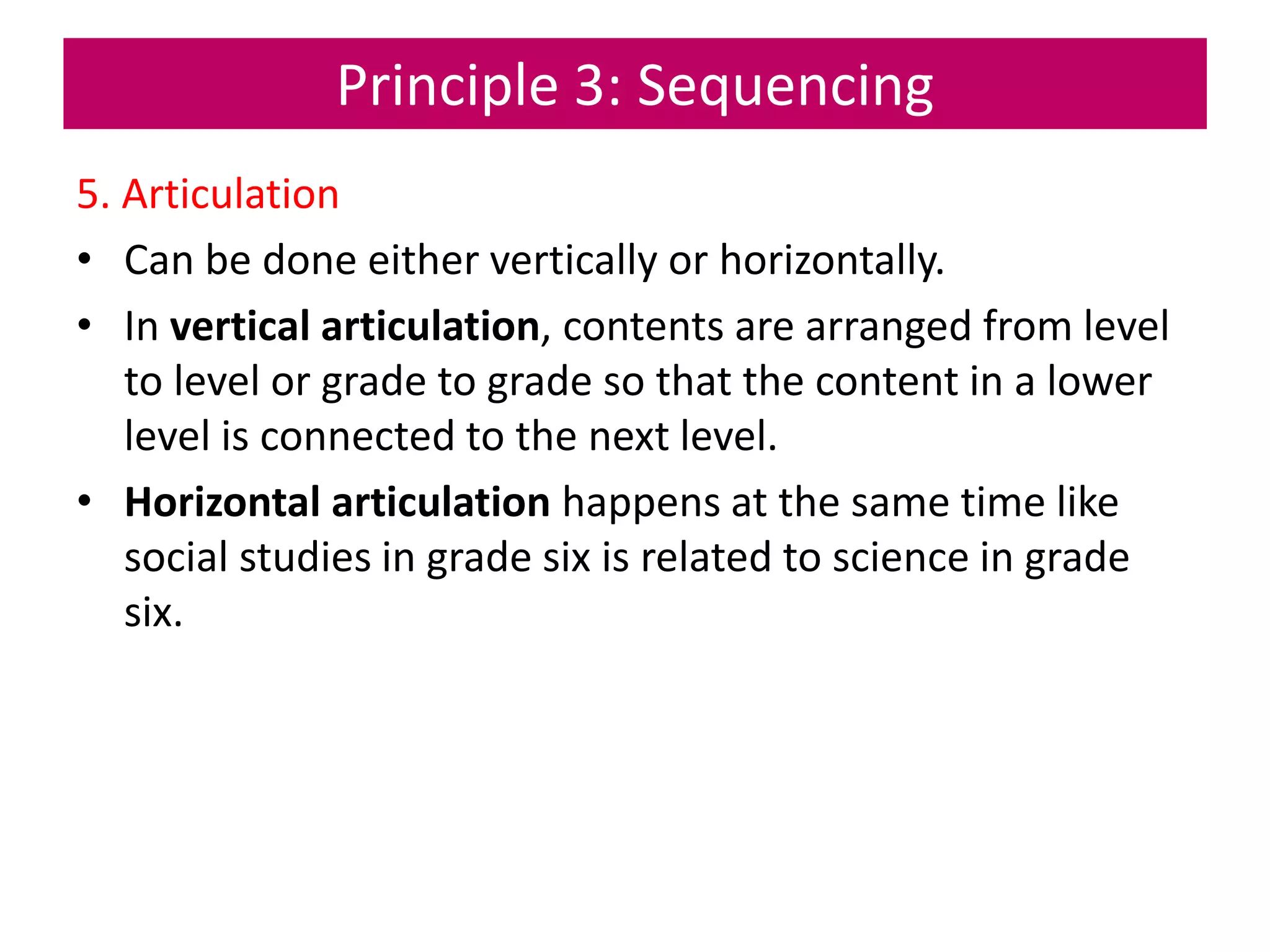 Principle 3: Sequencing
5. Articulation
• Can be done either vertically or horizontally.
• In vertical articulation, contents are arranged from level
to level or grade to grade so that the content in a lower
level is connected to the next level.
• Horizontal articulation happens at the same time like
social studies in grade six is related to science in grade
six.
 