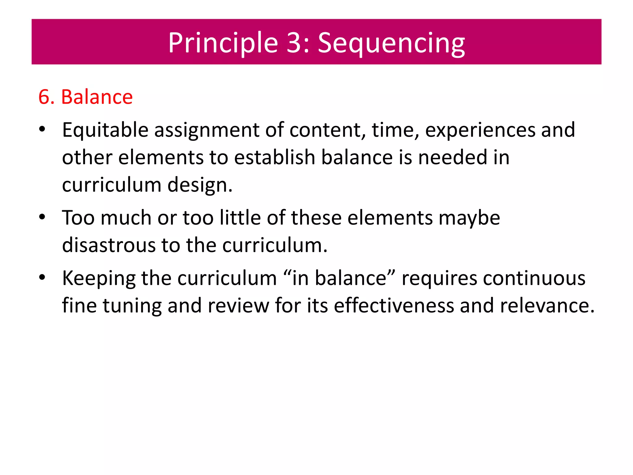 Principle 3: Sequencing
6. Balance
• Equitable assignment of content, time, experiences and
other elements to establish balance is needed in
curriculum design.
• Too much or too little of these elements maybe
disastrous to the curriculum.
• Keeping the curriculum “in balance” requires continuous
fine tuning and review for its effectiveness and relevance.
 