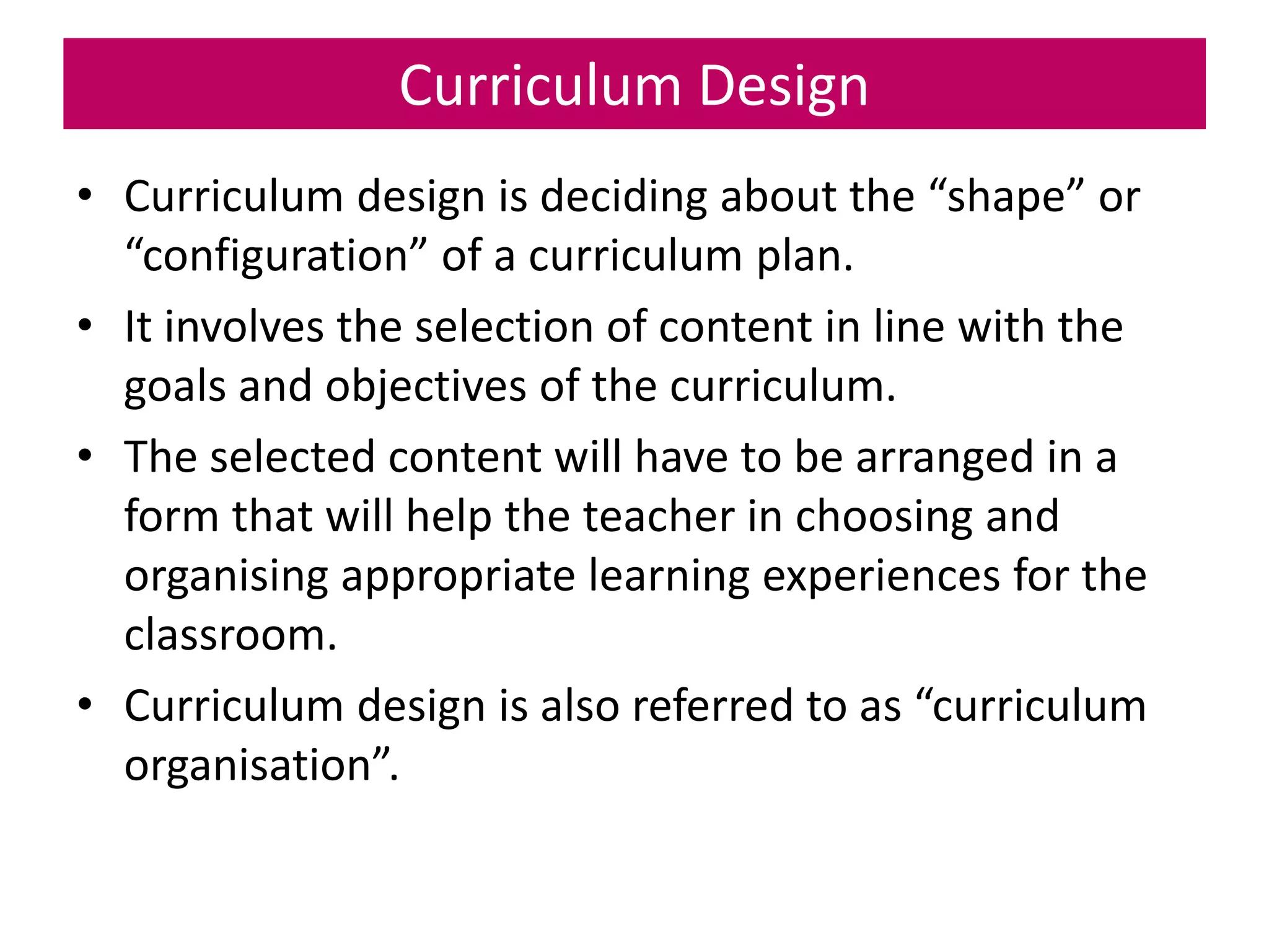 Curriculum Design
• Curriculum design is deciding about the “shape” or
“configuration” of a curriculum plan.
• It involves the selection of content in line with the
goals and objectives of the curriculum.
• The selected content will have to be arranged in a
form that will help the teacher in choosing and
organising appropriate learning experiences for the
classroom.
• Curriculum design is also referred to as “curriculum
organisation”.
 