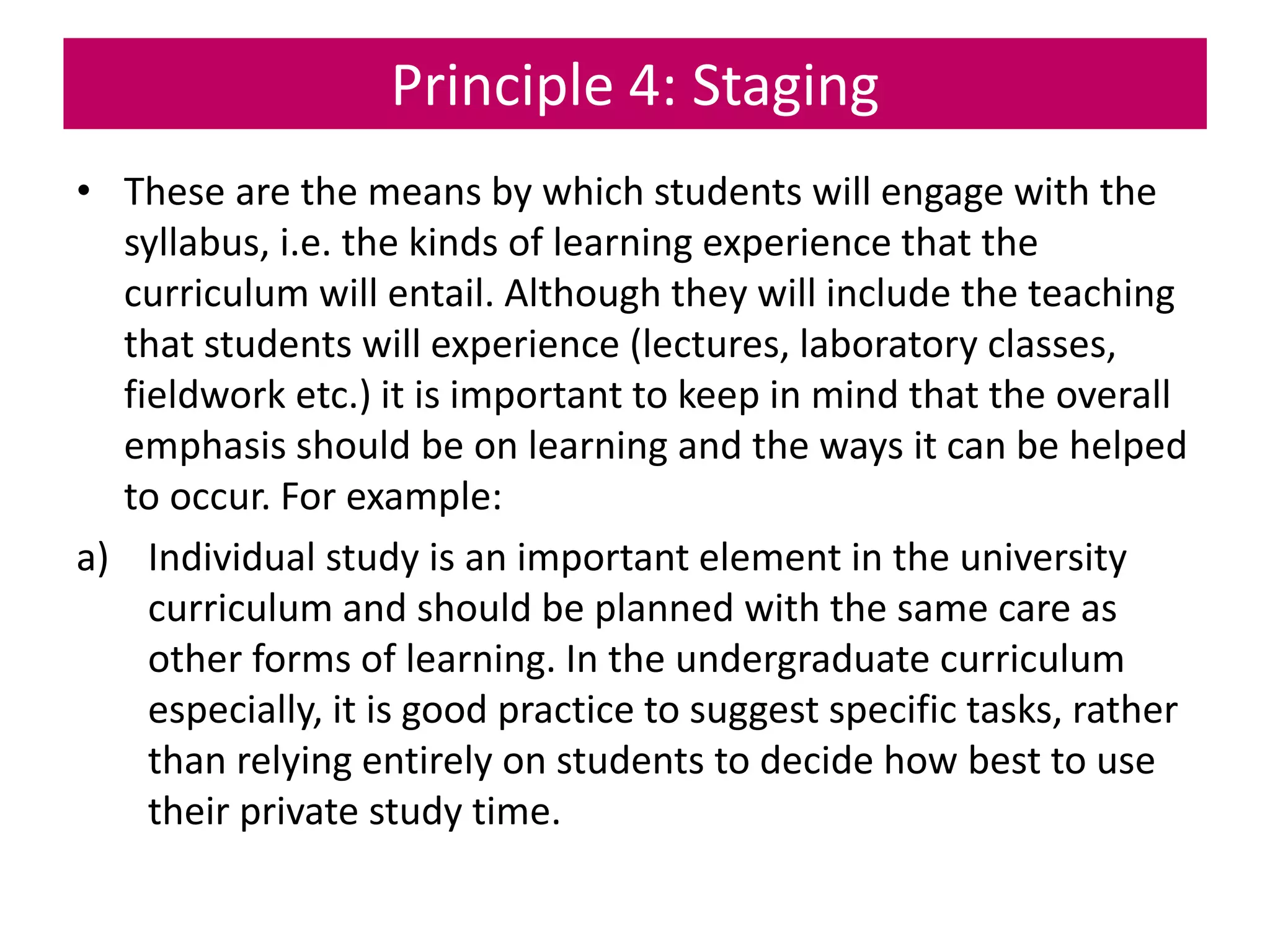 Principle 4: Staging
• These are the means by which students will engage with the
syllabus, i.e. the kinds of learning experience that the
curriculum will entail. Although they will include the teaching
that students will experience (lectures, laboratory classes,
fieldwork etc.) it is important to keep in mind that the overall
emphasis should be on learning and the ways it can be helped
to occur. For example:
a) Individual study is an important element in the university
curriculum and should be planned with the same care as
other forms of learning. In the undergraduate curriculum
especially, it is good practice to suggest specific tasks, rather
than relying entirely on students to decide how best to use
their private study time.
 