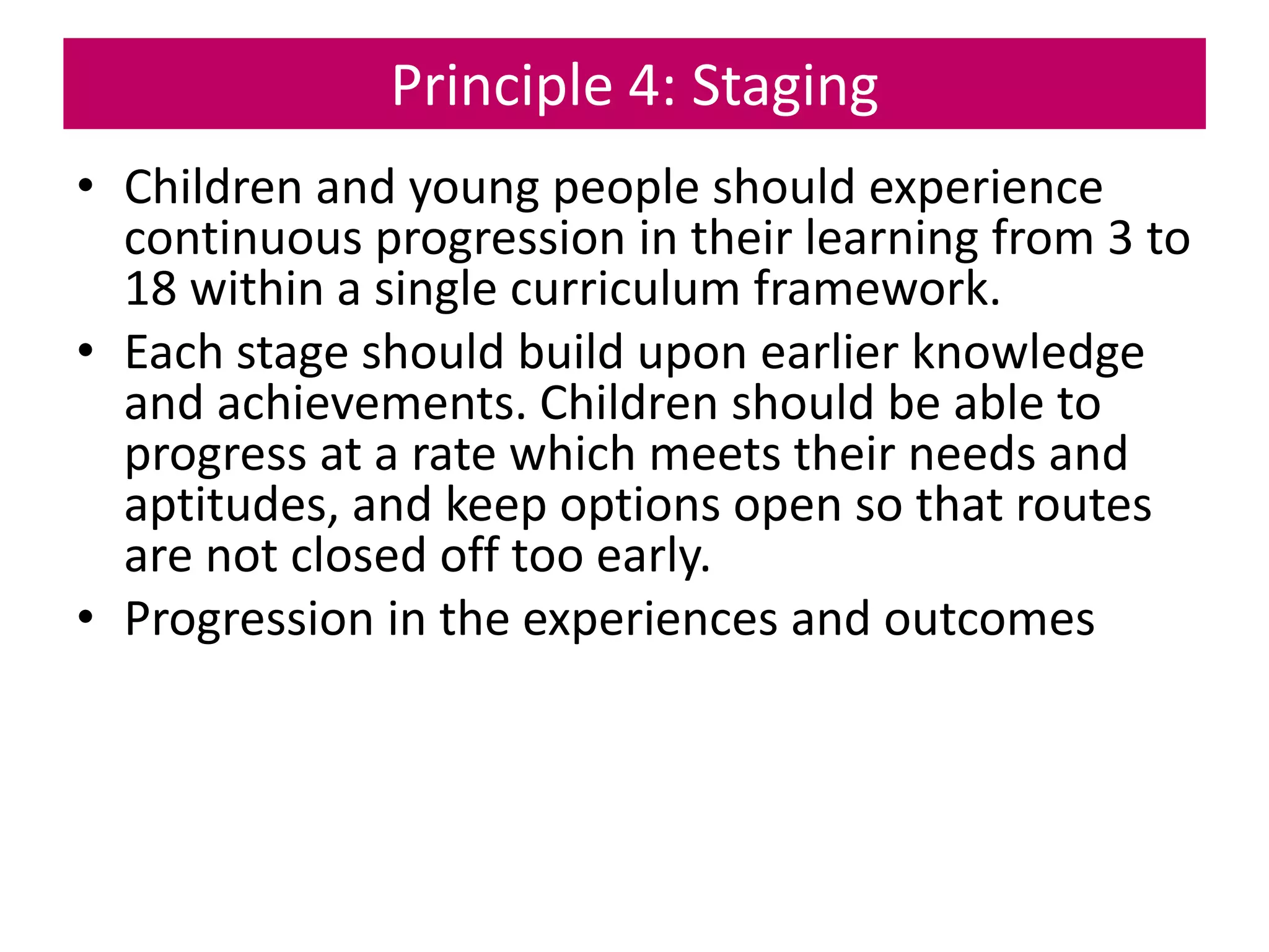Principle 4: Staging
• Children and young people should experience
continuous progression in their learning from 3 to
18 within a single curriculum framework.
• Each stage should build upon earlier knowledge
and achievements. Children should be able to
progress at a rate which meets their needs and
aptitudes, and keep options open so that routes
are not closed off too early.
• Progression in the experiences and outcomes
 