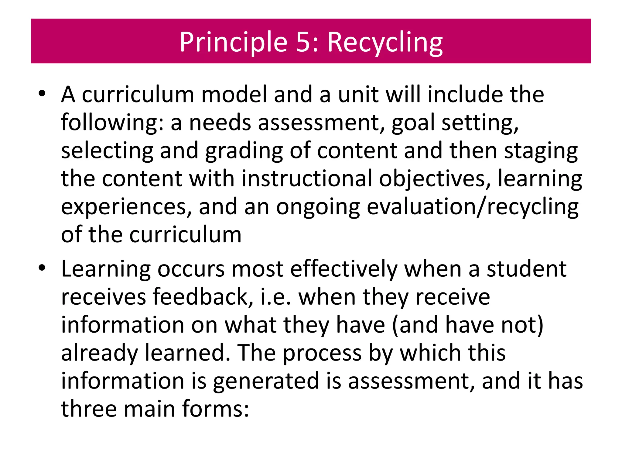 Principle 5: Recycling
• A curriculum model and a unit will include the
following: a needs assessment, goal setting,
selecting and grading of content and then staging
the content with instructional objectives, learning
experiences, and an ongoing evaluation/recycling
of the curriculum
• Learning occurs most effectively when a student
receives feedback, i.e. when they receive
information on what they have (and have not)
already learned. The process by which this
information is generated is assessment, and it has
three main forms:
 