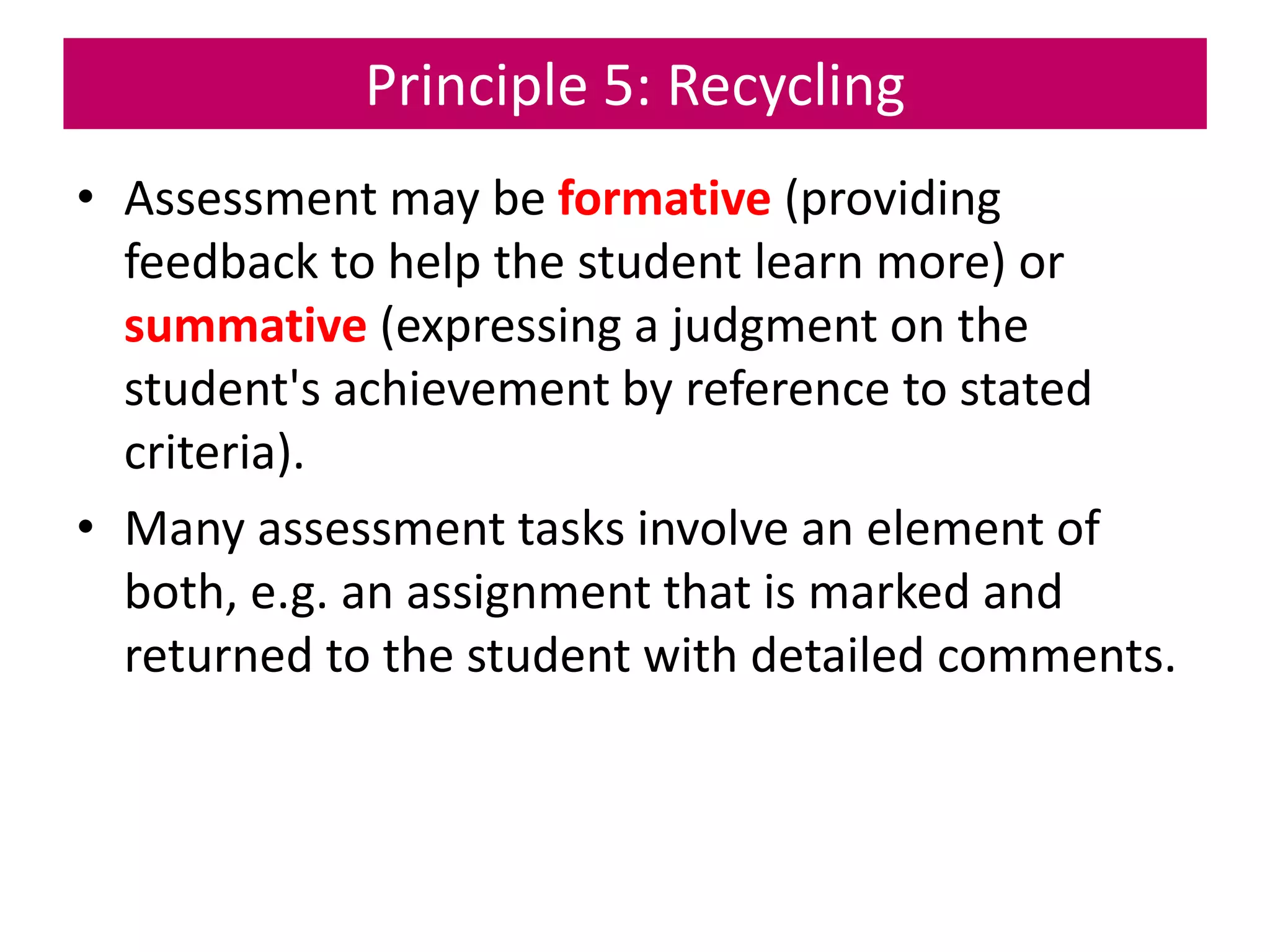 Principle 5: Recycling
• Assessment may be formative (providing
feedback to help the student learn more) or
summative (expressing a judgment on the
student's achievement by reference to stated
criteria).
• Many assessment tasks involve an element of
both, e.g. an assignment that is marked and
returned to the student with detailed comments.
 
