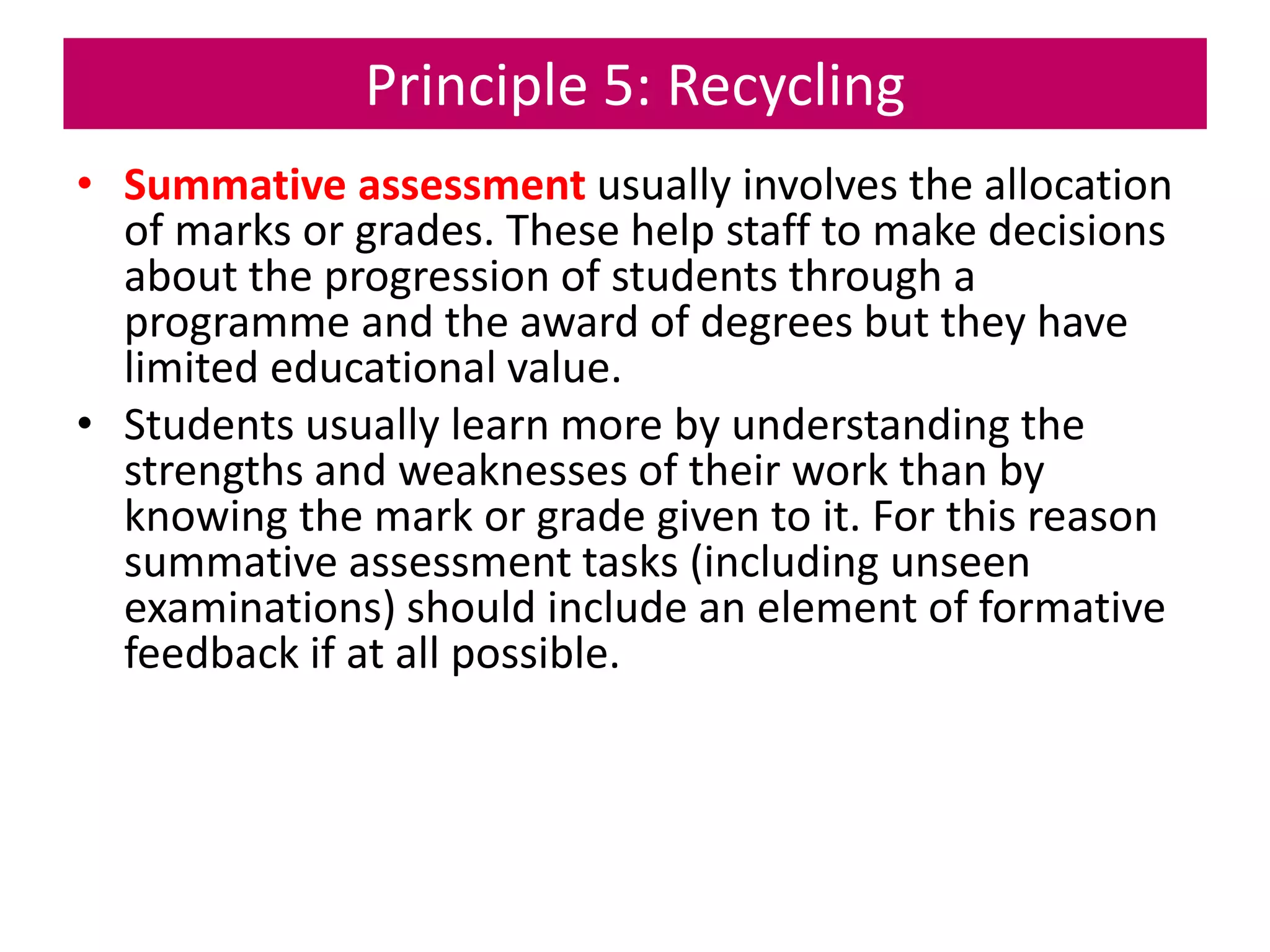 Principle 5: Recycling
• Summative assessment usually involves the allocation
of marks or grades. These help staff to make decisions
about the progression of students through a
programme and the award of degrees but they have
limited educational value.
• Students usually learn more by understanding the
strengths and weaknesses of their work than by
knowing the mark or grade given to it. For this reason
summative assessment tasks (including unseen
examinations) should include an element of formative
feedback if at all possible.
 