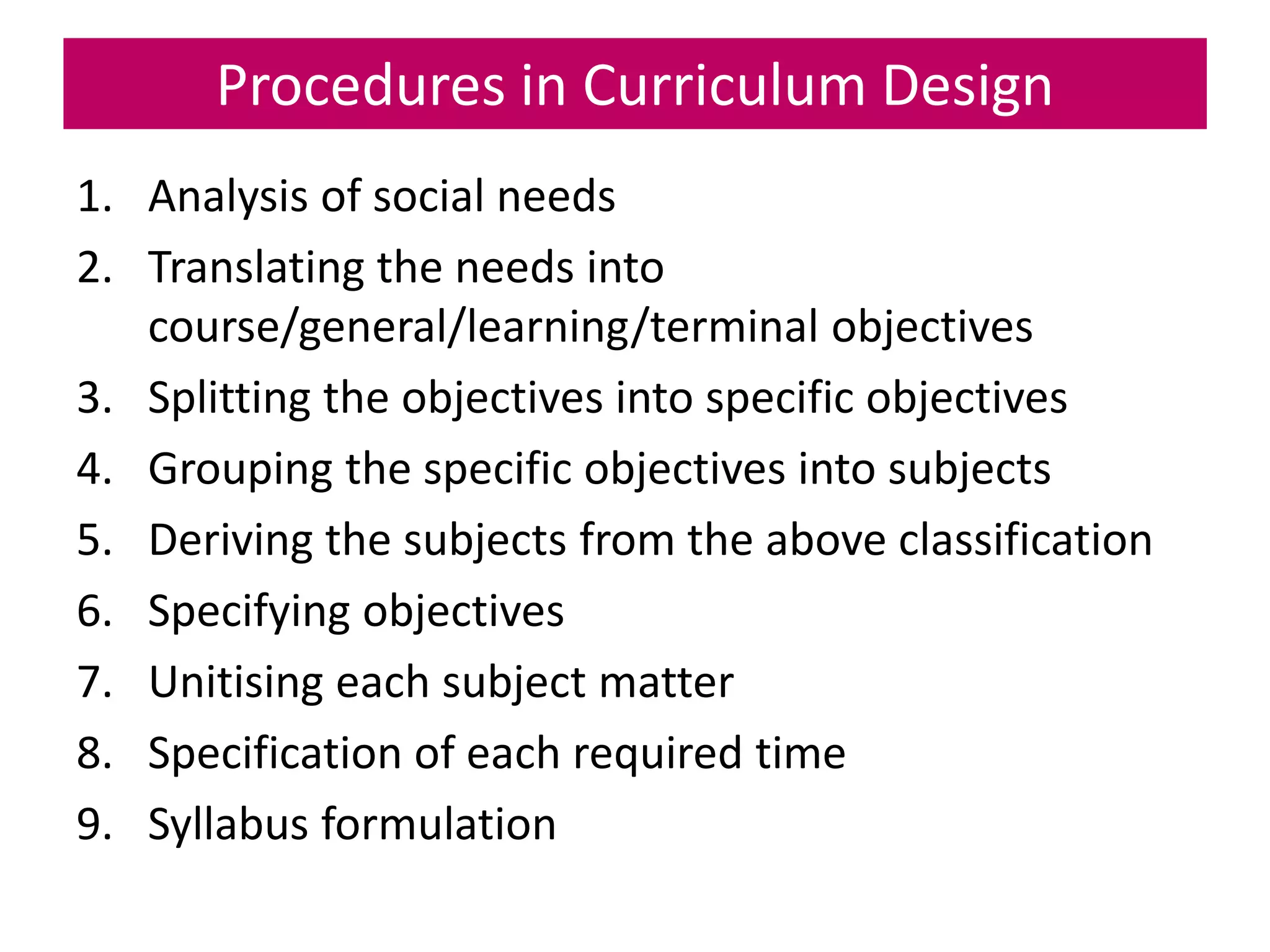 Procedures in Curriculum Design
1. Analysis of social needs
2. Translating the needs into
course/general/learning/terminal objectives
3. Splitting the objectives into specific objectives
4. Grouping the specific objectives into subjects
5. Deriving the subjects from the above classification
6. Specifying objectives
7. Unitising each subject matter
8. Specification of each required time
9. Syllabus formulation
 