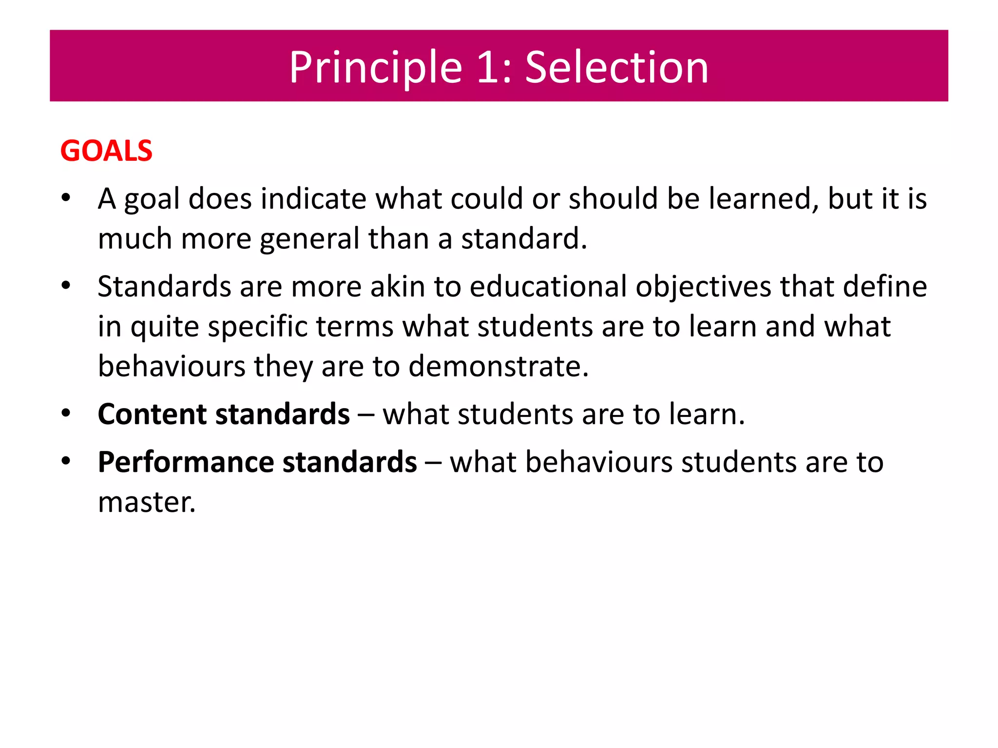 Principle 1: Selection
GOALS
• A goal does indicate what could or should be learned, but it is
much more general than a standard.
• Standards are more akin to educational objectives that define
in quite specific terms what students are to learn and what
behaviours they are to demonstrate.
• Content standards – what students are to learn.
• Performance standards – what behaviours students are to
master.
 