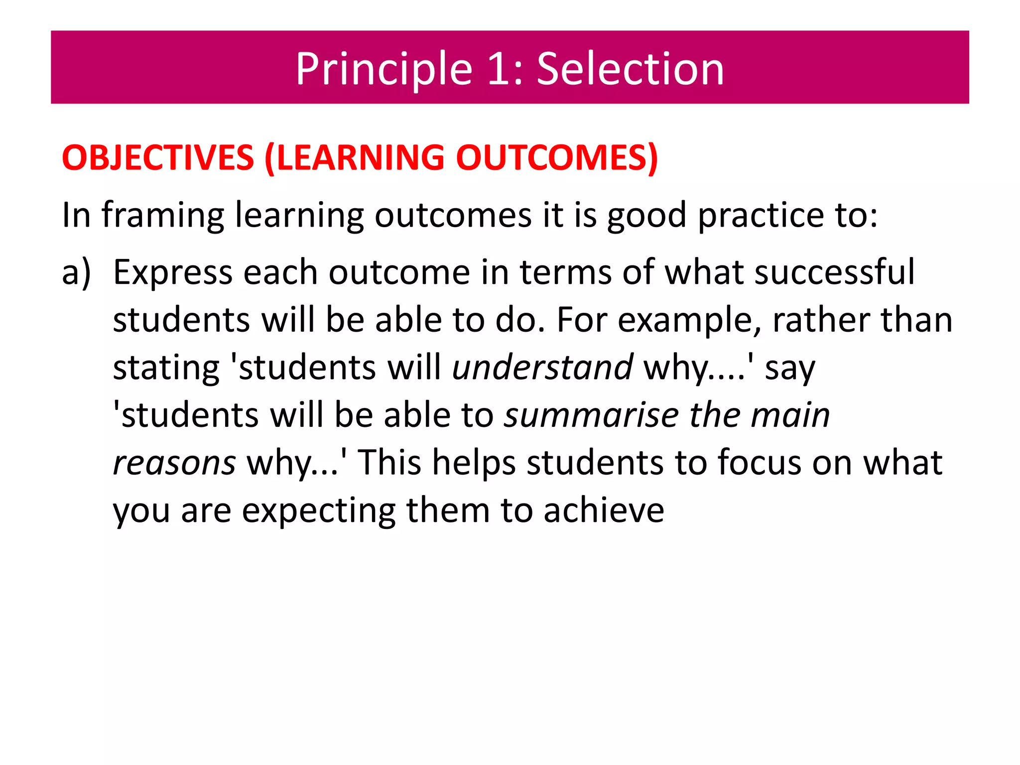 Principle 1: Selection
OBJECTIVES (LEARNING OUTCOMES)
In framing learning outcomes it is good practice to:
a) Express each outcome in terms of what successful
students will be able to do. For example, rather than
stating 'students will understand why....' say
'students will be able to summarise the main
reasons why...' This helps students to focus on what
you are expecting them to achieve
 