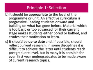 Principle 1: Selection
b) It should be appropriate to the level of the
programme or unit. An effective curriculum is
progressive, leading students onward and
building on what has gone before. Material which
is too basic or too advanced for their current
stage makes students either bored or baffled, and
erodes their motivation to learn.
c) It should be up to date and, if possible, should
reflect current research. In some disciplines it is
difficult to achieve the latter until students reach
postgraduate level, but in many it is possible for
even first year undergraduates to be made aware
of current research topics.
 