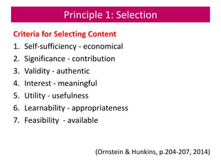 Principle 1: Selection
Criteria for Selecting Content
1. Self-sufficiency - economical
2. Significance - contribution
3. Validity - authentic
4. Interest - meaningful
5. Utility - usefulness
6. Learnability - appropriateness
7. Feasibility - available
(Ornstein & Hunkins, p.204-207, 2014)
 