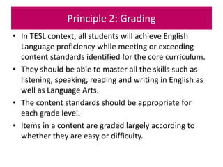 Principle 2: Grading
• In TESL context, all students will achieve English
Language proficiency while meeting or exceeding
content standards identified for the core curriculum.
• They should be able to master all the skills such as
listening, speaking, reading and writing in English as
well as Language Arts.
• The content standards should be appropriate for
each grade level.
• Items in a content are graded largely according to
whether they are easy or difficulty.
 