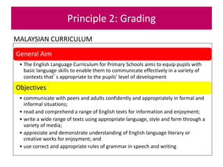 MALAYSIAN CURRICULUM
Principle 2: Grading
General Aim
• The English Language Curriculum for Primary Schools aims to equip pupils with
basic language skills to enable them to communicate effectively in a variety of
contexts that’s appropriate to the pupils’ level of development
Objectives
• communicate with peers and adults confidently and appropriately in formal and
informal situations;
• read and comprehend a range of English texts for information and enjoyment;
• write a wide range of texts using appropriate language, style and form through a
variety of media;
• appreciate and demonstrate understanding of English language literary or
creative works for enjoyment; and
• use correct and appropriate rules of grammar in speech and writing
 