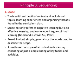 Principle 3: Sequencing
1. Scope
• The breadth and depth of content and includes all
topics, learning experiences and organising threads
found in the curriculum plan.
• Scope not only refers to cognitive learning but also
affective learning, and some would argue spiritual
learning (Goodland & Zhixin Su, 1992).
• Broad, limited, simple, general are the words used to
describe the scope.
• Sometimes the scope of a curriculum is narrow,
consisting of just a simple listing of key topics and
activities.
 