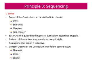 Principle 3: Sequencing
1. Scope
• Scope of the Curriculum can be divided into chunks:
Units
Sub-units
Chapters
Sub-chapter
• Each Chunk is guided by the general curriculum objectives or goals.
• Division of the content may use deductive principle.
• Arrangement of scope is inductive.
• Content Outline of the Curriculum may follow some design:
Thematic
Linear
Logical
 