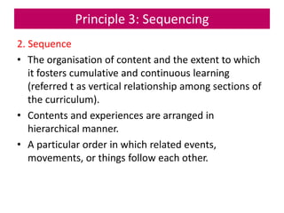 Principle 3: Sequencing
2. Sequence
• The organisation of content and the extent to which
it fosters cumulative and continuous learning
(referred t as vertical relationship among sections of
the curriculum).
• Contents and experiences are arranged in
hierarchical manner.
• A particular order in which related events,
movements, or things follow each other.
 
