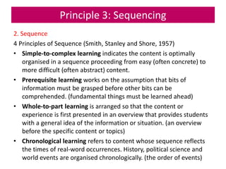 Principle 3: Sequencing
2. Sequence
4 Principles of Sequence (Smith, Stanley and Shore, 1957)
• Simple-to-complex learning indicates the content is optimally
organised in a sequence proceeding from easy (often concrete) to
more difficult (often abstract) content.
• Prerequisite learning works on the assumption that bits of
information must be grasped before other bits can be
comprehended. (fundamental things must be learned ahead)
• Whole-to-part learning is arranged so that the content or
experience is first presented in an overview that provides students
with a general idea of the information or situation. (an overview
before the specific content or topics)
• Chronological learning refers to content whose sequence reflects
the times of real-word occurrences. History, political science and
world events are organised chronologically. (the order of events)
 